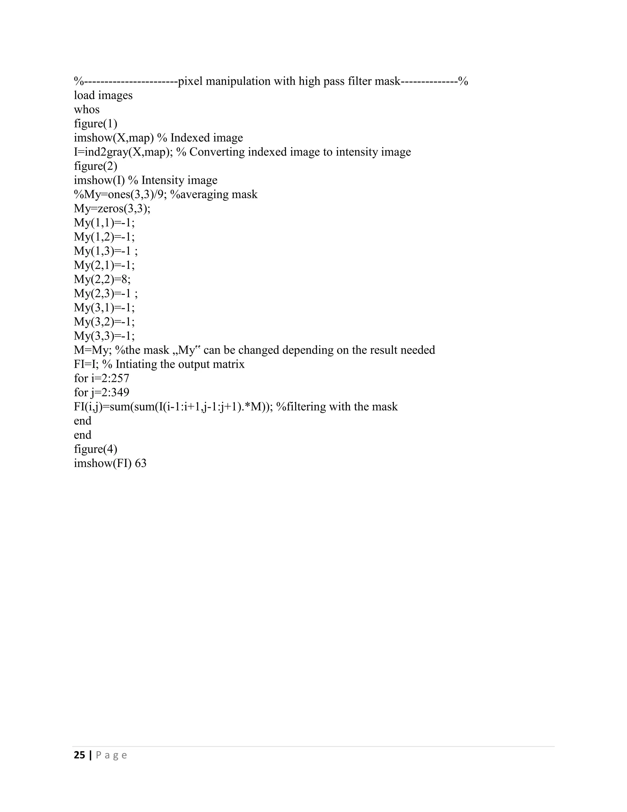 25 | P a g e
%-----------------------pixel manipulation with high pass filter mask--------------%
load images
whos
figure(1)
imshow(X,map) % Indexed image
I=ind2gray(X,map); % Converting indexed image to intensity image
figure(2)
imshow(I) % Intensity image
%My=ones(3,3)/9; %averaging mask
My=zeros(3,3);
My(1,1)=-1;
My(1,2)=-1;
My(1,3)=-1 ;
My(2,1)=-1;
My(2,2)=8;
My(2,3)=-1 ;
My(3,1)=-1;
My(3,2)=-1;
My(3,3)=-1;
M=My; %the mask „My‟ can be changed depending on the result needed
FI=I; % Intiating the output matrix
for i=2:257
for j=2:349
FI(i,j)=sum(sum(I(i-1:i+1,j-1:j+1).*M)); %filtering with the mask
end
end
figure(4)
imshow(FI) 63
 