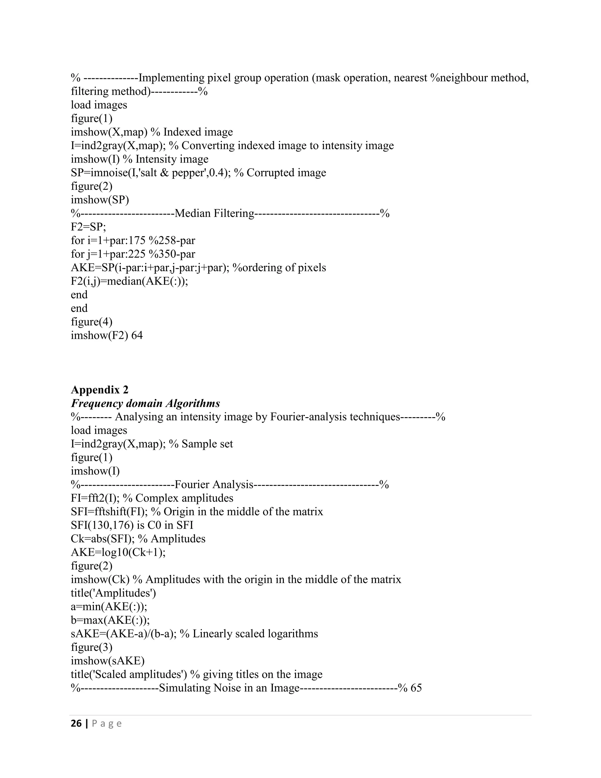26 | P a g e
% --------------Implementing pixel group operation (mask operation, nearest %neighbour method,
filtering method)------------%
load images
figure(1)
imshow(X,map) % Indexed image
I=ind2gray(X,map); % Converting indexed image to intensity image
imshow(I) % Intensity image
SP=imnoise(I,'salt & pepper',0.4); % Corrupted image
figure(2)
imshow(SP)
%------------------------Median Filtering--------------------------------%
F2=SP;
for i=1+par:175 %258-par
for j=1+par:225 %350-par
AKE=SP(i-par:i+par,j-par:j+par); %ordering of pixels
F2(i,j)=median(AKE(:));
end
end
figure(4)
imshow(F2) 64
Appendix 2
Frequency domain Algorithms
%-------- Analysing an intensity image by Fourier-analysis techniques---------%
load images
I=ind2gray(X,map); % Sample set
figure(1)
imshow(I)
%------------------------Fourier Analysis--------------------------------%
FI=fft2(I); % Complex amplitudes
SFI=fftshift(FI); % Origin in the middle of the matrix
SFI(130,176) is C0 in SFI
Ck=abs(SFI); % Amplitudes
AKE=log10(Ck+1);
figure(2)
imshow(Ck) % Amplitudes with the origin in the middle of the matrix
title('Amplitudes')
a=min(AKE(:));
b=max(AKE(:));
sAKE=(AKE-a)/(b-a); % Linearly scaled logarithms
figure(3)
imshow(sAKE)
title('Scaled amplitudes') % giving titles on the image
%--------------------Simulating Noise in an Image-------------------------% 65
 