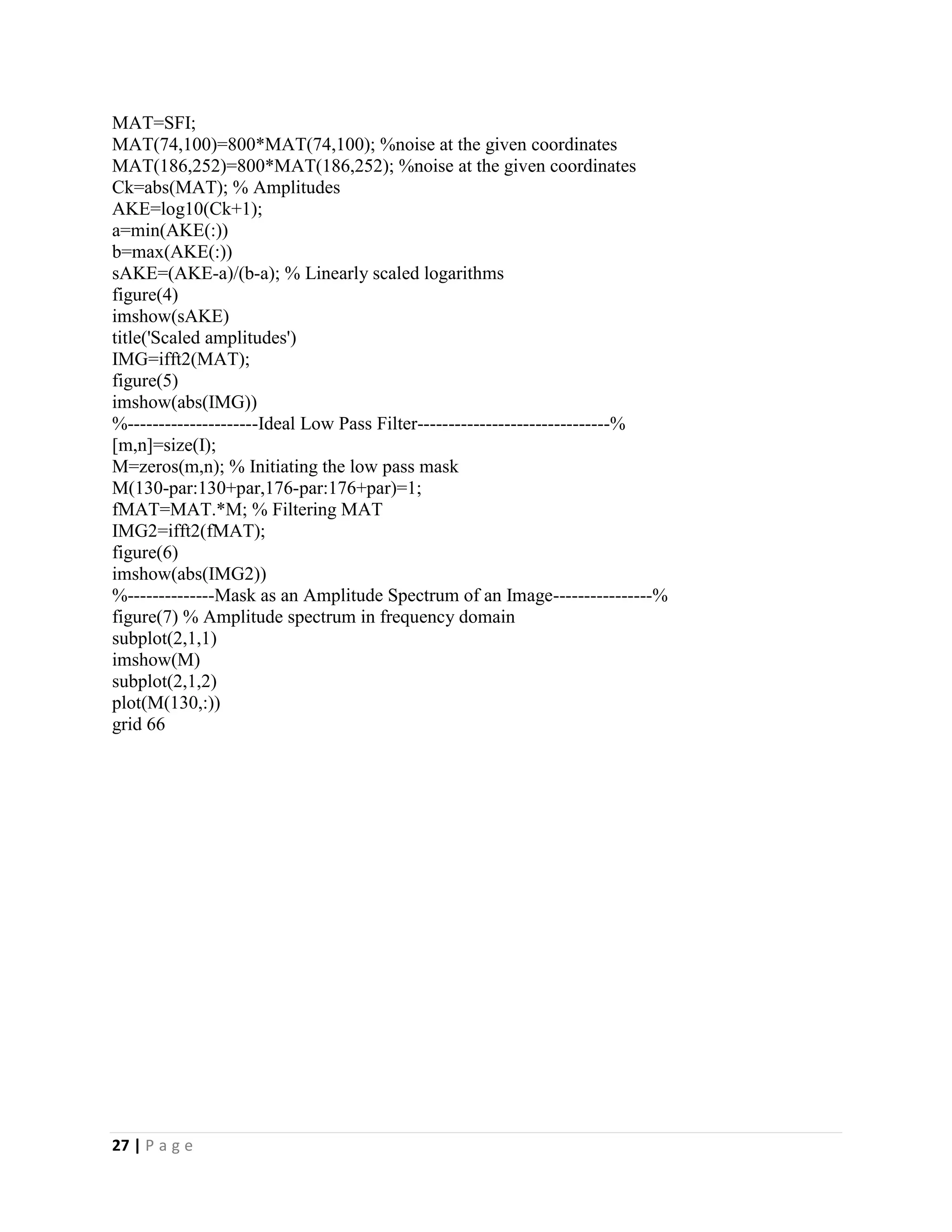 27 | P a g e
MAT=SFI;
MAT(74,100)=800*MAT(74,100); %noise at the given coordinates
MAT(186,252)=800*MAT(186,252); %noise at the given coordinates
Ck=abs(MAT); % Amplitudes
AKE=log10(Ck+1);
a=min(AKE(:))
b=max(AKE(:))
sAKE=(AKE-a)/(b-a); % Linearly scaled logarithms
figure(4)
imshow(sAKE)
title('Scaled amplitudes')
IMG=ifft2(MAT);
figure(5)
imshow(abs(IMG))
%---------------------Ideal Low Pass Filter-------------------------------%
[m,n]=size(I);
M=zeros(m,n); % Initiating the low pass mask
M(130-par:130+par,176-par:176+par)=1;
fMAT=MAT.*M; % Filtering MAT
IMG2=ifft2(fMAT);
figure(6)
imshow(abs(IMG2))
%--------------Mask as an Amplitude Spectrum of an Image----------------%
figure(7) % Amplitude spectrum in frequency domain
subplot(2,1,1)
imshow(M)
subplot(2,1,2)
plot(M(130,:))
grid 66
 