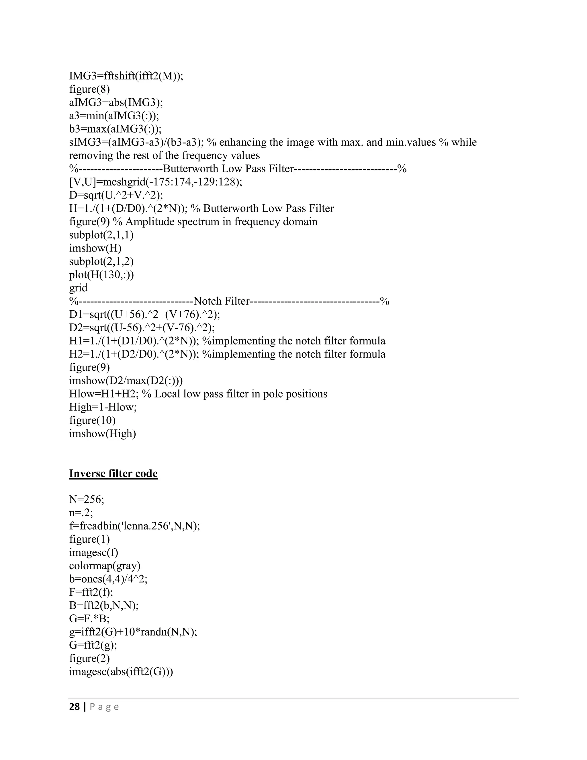 28 | P a g e
IMG3=fftshift(ifft2(M));
figure(8)
aIMG3=abs(IMG3);
a3=min(aIMG3(:));
b3=max(aIMG3(:));
sIMG3=(aIMG3-a3)/(b3-a3); % enhancing the image with max. and min.values % while
removing the rest of the frequency values
%----------------------Butterworth Low Pass Filter---------------------------%
[V,U]=meshgrid(-175:174,-129:128);
D=sqrt(U.^2+V.^2);
H=1./(1+(D/D0).^(2*N)); % Butterworth Low Pass Filter
figure(9) % Amplitude spectrum in frequency domain
subplot(2,1,1)
imshow(H)
subplot(2,1,2)
plot(H(130,:))
grid
%------------------------------Notch Filter----------------------------------%
D1=sqrt((U+56).^2+(V+76).^2);
D2=sqrt((U-56).^2+(V-76).^2);
H1=1./(1+(D1/D0).^(2*N)); %implementing the notch filter formula
H2=1./(1+(D2/D0).^(2*N)); %implementing the notch filter formula
figure(9)
imshow(D2/max(D2(:)))
Hlow=H1+H2; % Local low pass filter in pole positions
High=1-Hlow;
figure(10)
imshow(High)
Inverse filter code
N=256;
n=.2;
f=freadbin('lenna.256',N,N);
figure(1)
imagesc(f)
colormap(gray)
b=ones(4,4)/4^2;
F=fft2(f);
B=fft2(b,N,N);
G=F.*B;
g=ifft2(G)+10*randn(N,N);
G=fft2(g);
figure(2)
imagesc(abs(ifft2(G)))
 