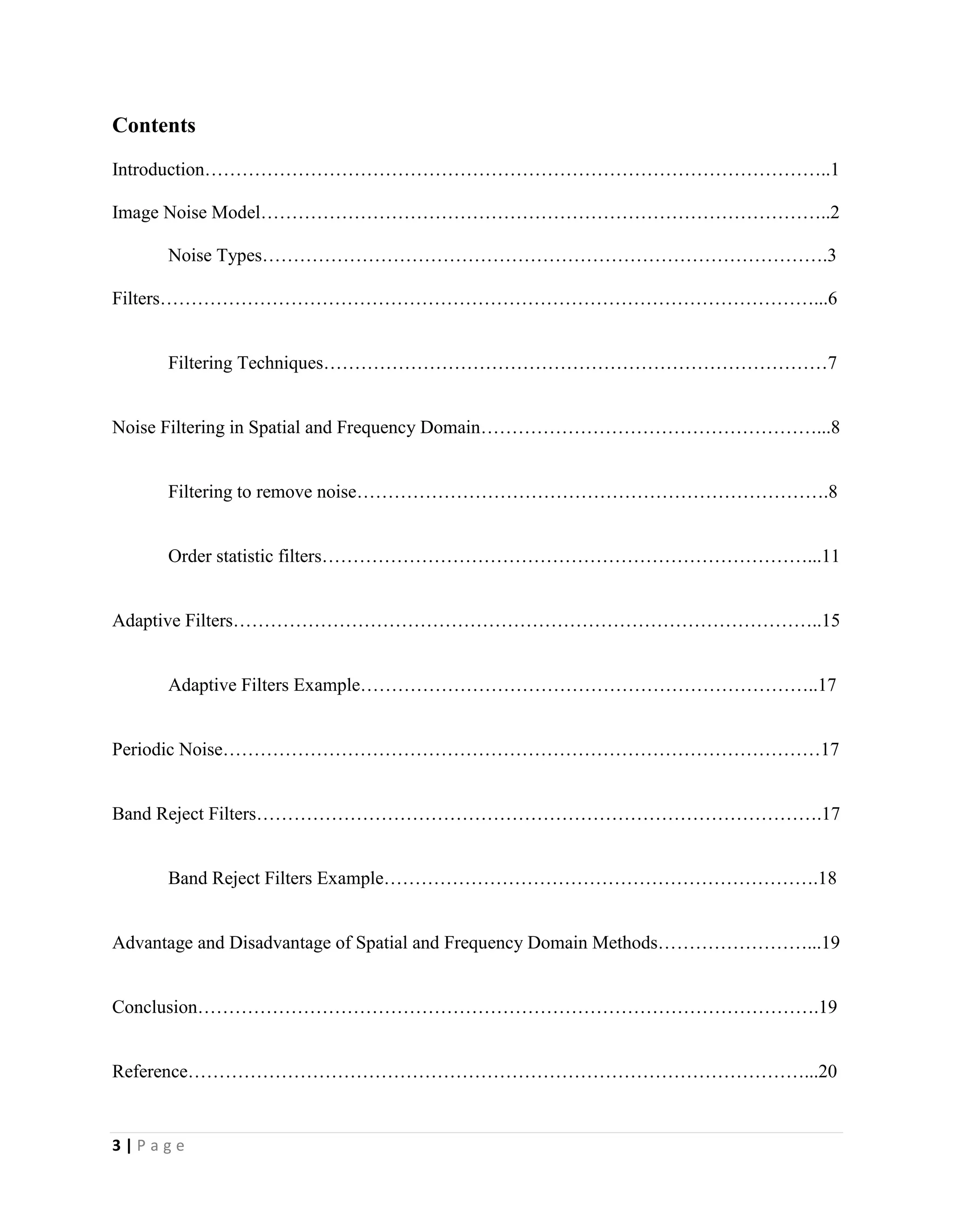 3 | P a g e
Contents
Introduction………………………………………………………………………………………..1
Image Noise Model………………………………………………………………………………..2
Noise Types……………………………………………………………………………….3
Filters……………………………………………………………………………………………...6
Filtering Techniques………………………………………………………………………7
Noise Filtering in Spatial and Frequency Domain………………………………………………...8
Filtering to remove noise………………………………………………………………….8
Order statistic filters……………………………………………………………………...11
Adaptive Filters…………………………………………………………………………………..15
Adaptive Filters Example………………………………………………………………..17
Periodic Noise……………………………………………………………………………………17
Band Reject Filters……………………………………………………………………………….17
Band Reject Filters Example…………………………………………………………….18
Advantage and Disadvantage of Spatial and Frequency Domain Methods……………………...19
Conclusion……………………………………………………………………………………….19
Reference………………………………………………………………………………………...20
 