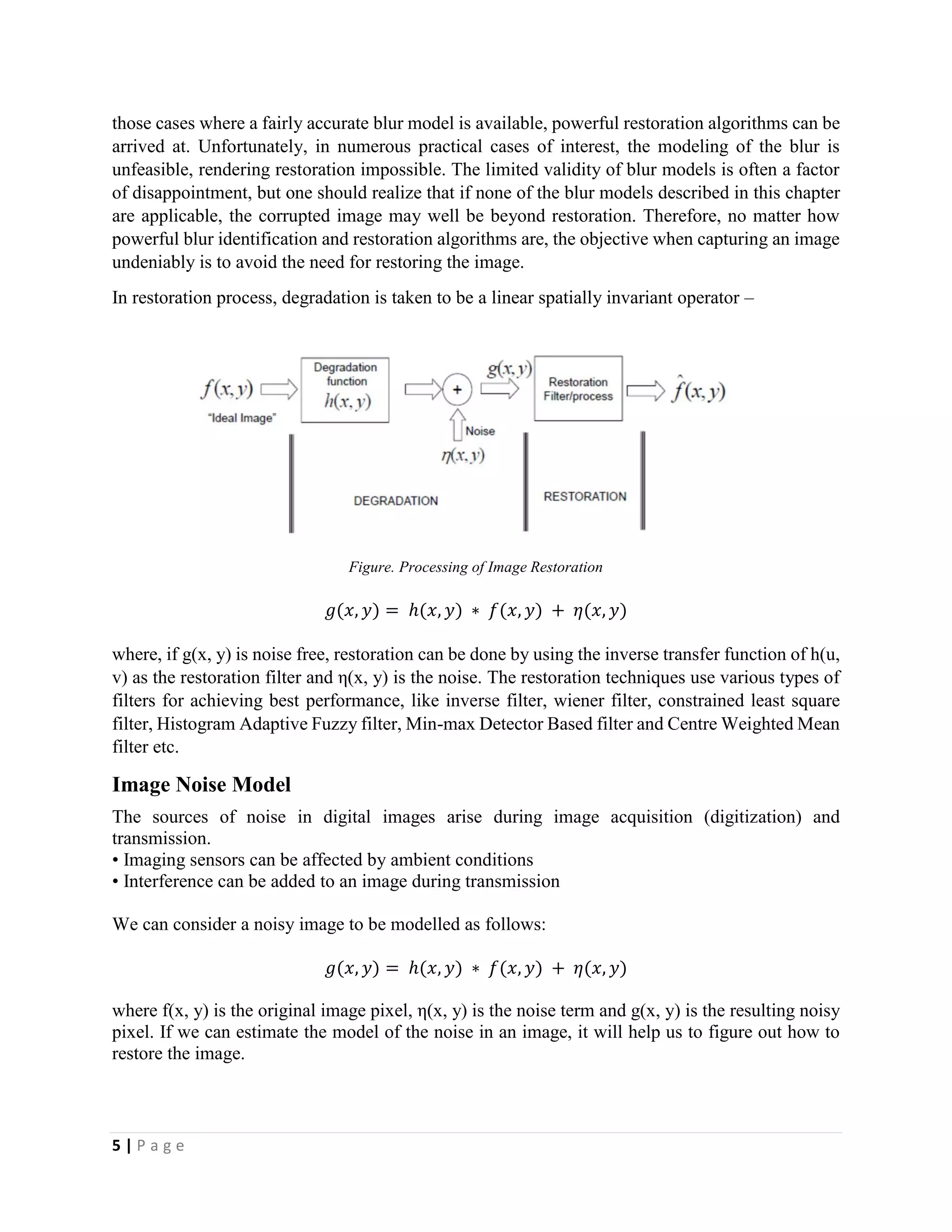 5 | P a g e
those cases where a fairly accurate blur model is available, powerful restoration algorithms can be
arrived at. Unfortunately, in numerous practical cases of interest, the modeling of the blur is
unfeasible, rendering restoration impossible. The limited validity of blur models is often a factor
of disappointment, but one should realize that if none of the blur models described in this chapter
are applicable, the corrupted image may well be beyond restoration. Therefore, no matter how
powerful blur identification and restoration algorithms are, the objective when capturing an image
undeniably is to avoid the need for restoring the image.
In restoration process, degradation is taken to be a linear spatially invariant operator –
Figure. Processing of Image Restoration
𝑔(𝑥, 𝑦) = ℎ(𝑥, 𝑦) ∗ 𝑓(𝑥, 𝑦) + 𝜂(𝑥, 𝑦)
where, if g(x, y) is noise free, restoration can be done by using the inverse transfer function of h(u,
v) as the restoration filter and η(x, y) is the noise. The restoration techniques use various types of
filters for achieving best performance, like inverse filter, wiener filter, constrained least square
filter, Histogram Adaptive Fuzzy filter, Min-max Detector Based filter and Centre Weighted Mean
filter etc.
Image Noise Model
The sources of noise in digital images arise during image acquisition (digitization) and
transmission.
• Imaging sensors can be affected by ambient conditions
• Interference can be added to an image during transmission
We can consider a noisy image to be modelled as follows:
𝑔(𝑥, 𝑦) = ℎ(𝑥, 𝑦) ∗ 𝑓(𝑥, 𝑦) + 𝜂(𝑥, 𝑦)
where f(x, y) is the original image pixel, η(x, y) is the noise term and g(x, y) is the resulting noisy
pixel. If we can estimate the model of the noise in an image, it will help us to figure out how to
restore the image.
 