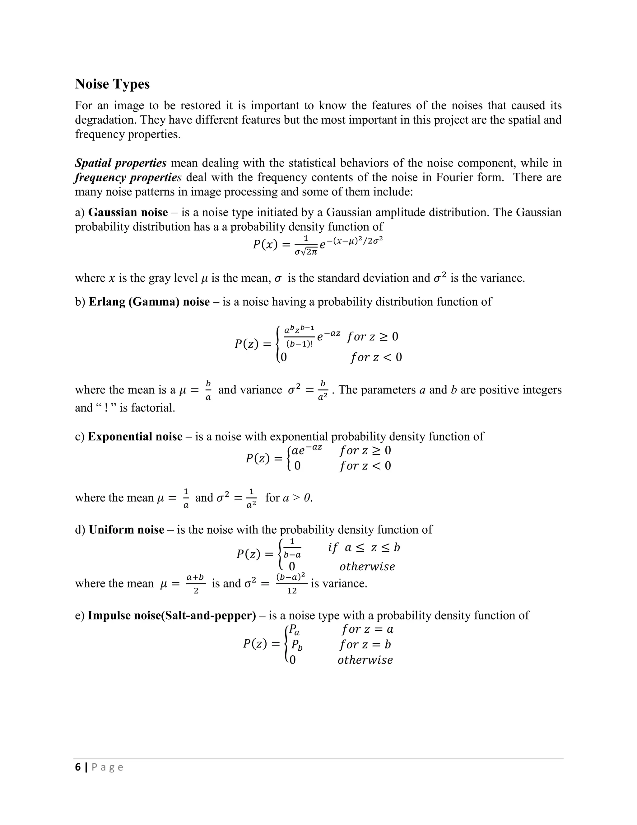 6 | P a g e
Noise Types
For an image to be restored it is important to know the features of the noises that caused its
degradation. They have different features but the most important in this project are the spatial and
frequency properties.
Spatial properties mean dealing with the statistical behaviors of the noise component, while in
frequency properties deal with the frequency contents of the noise in Fourier form. There are
many noise patterns in image processing and some of them include:
a) Gaussian noise – is a noise type initiated by a Gaussian amplitude distribution. The Gaussian
probability distribution has a a probability density function of
𝑃(𝑥) =
1
𝜎√2𝜋
𝑒−(𝑥−𝜇)2 2𝜎2⁄
where 𝑥 is the gray level 𝜇 is the mean, 𝜎 is the standard deviation and 𝜎2
is the variance.
b) Erlang (Gamma) noise – is a noise having a probability distribution function of
𝑃(𝑧) = {
𝑎 𝑏 𝑧 𝑏−1
(𝑏−1)!
𝑒−𝑎𝑧
𝑓𝑜𝑟 𝑧 ≥ 0
0 𝑓𝑜𝑟 𝑧 < 0
where the mean is a 𝜇 =
𝑏
𝑎
and variance 𝜎2
=
𝑏
𝑎2
. The parameters a and b are positive integers
and “ ! ” is factorial.
c) Exponential noise – is a noise with exponential probability density function of
𝑃(𝑧) = {
𝑎𝑒−𝑎𝑧
𝑓𝑜𝑟 𝑧 ≥ 0
0 𝑓𝑜𝑟 𝑧 < 0
where the mean 𝜇 =
1
𝑎
and 𝜎2
=
1
𝑎2
for a > 0.
d) Uniform noise – is the noise with the probability density function of
𝑃(𝑧) = {
1
𝑏−𝑎
𝑖𝑓 𝑎 ≤ 𝑧 ≤ 𝑏
0 𝑜𝑡ℎ𝑒𝑟𝑤𝑖𝑠𝑒
where the mean 𝜇 =
𝑎+𝑏
2
is and σ2
=
(𝑏−𝑎)2
12
is variance.
e) Impulse noise(Salt-and-pepper) – is a noise type with a probability density function of
𝑃(𝑧) = {
𝑃𝑎 𝑓𝑜𝑟 𝑧 = 𝑎
𝑃𝑏 𝑓𝑜𝑟 𝑧 = 𝑏
0 𝑜𝑡ℎ𝑒𝑟𝑤𝑖𝑠𝑒
 