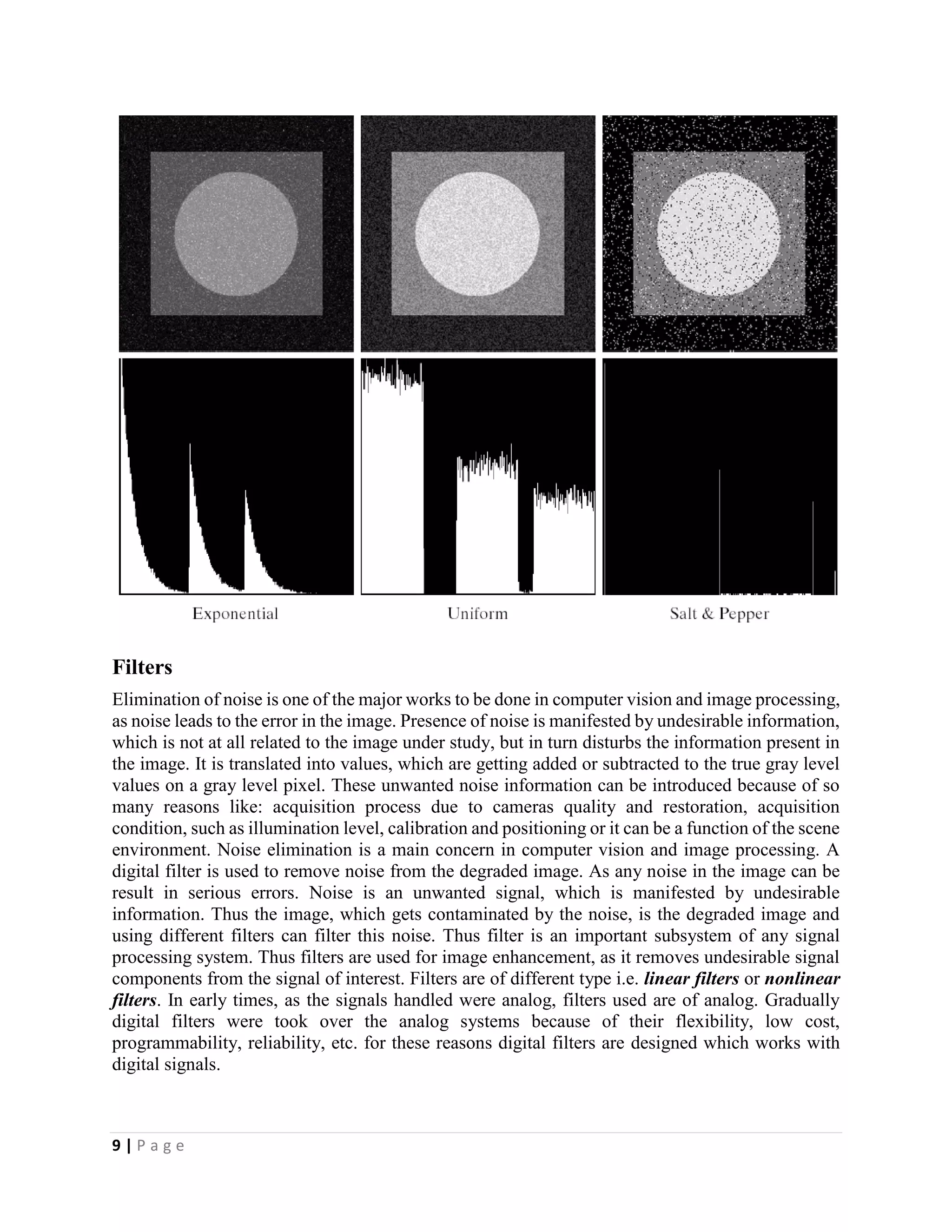 9 | P a g e
Filters
Elimination of noise is one of the major works to be done in computer vision and image processing,
as noise leads to the error in the image. Presence of noise is manifested by undesirable information,
which is not at all related to the image under study, but in turn disturbs the information present in
the image. It is translated into values, which are getting added or subtracted to the true gray level
values on a gray level pixel. These unwanted noise information can be introduced because of so
many reasons like: acquisition process due to cameras quality and restoration, acquisition
condition, such as illumination level, calibration and positioning or it can be a function of the scene
environment. Noise elimination is a main concern in computer vision and image processing. A
digital filter is used to remove noise from the degraded image. As any noise in the image can be
result in serious errors. Noise is an unwanted signal, which is manifested by undesirable
information. Thus the image, which gets contaminated by the noise, is the degraded image and
using different filters can filter this noise. Thus filter is an important subsystem of any signal
processing system. Thus filters are used for image enhancement, as it removes undesirable signal
components from the signal of interest. Filters are of different type i.e. linear filters or nonlinear
filters. In early times, as the signals handled were analog, filters used are of analog. Gradually
digital filters were took over the analog systems because of their flexibility, low cost,
programmability, reliability, etc. for these reasons digital filters are designed which works with
digital signals.
 