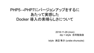 PHP5→PHP7にバージョンアップをするに
あたって実感した
Docker 導入の素晴らしさについて
　　　　　　　　　　　　　　　　　　　　　　　　2018-11-26 (mon)
dip × istyle 合同勉強会
　　　　　　　　　　　　　　　　　　　　　　istyle 浦辺 隼介 (urabe shunsuke)
 