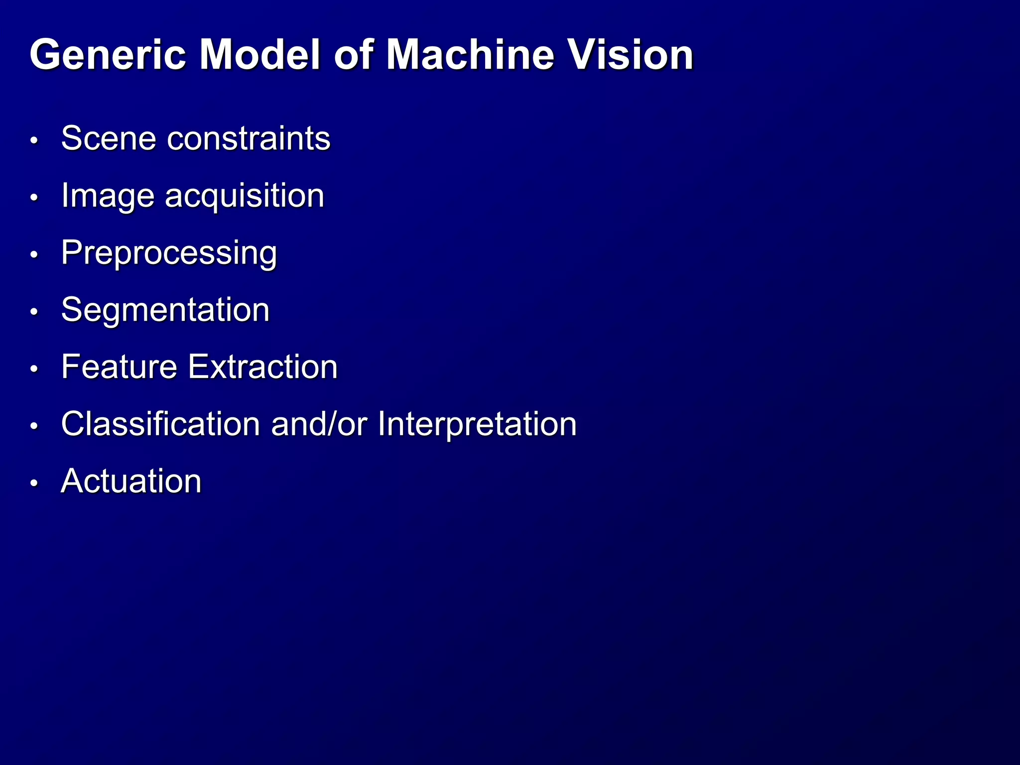 Generic Model of Machine Vision
• Scene constraints
• Image acquisition
• Preprocessing
• Segmentation
• Feature Extraction
• Classification and/or Interpretation
• Actuation
 