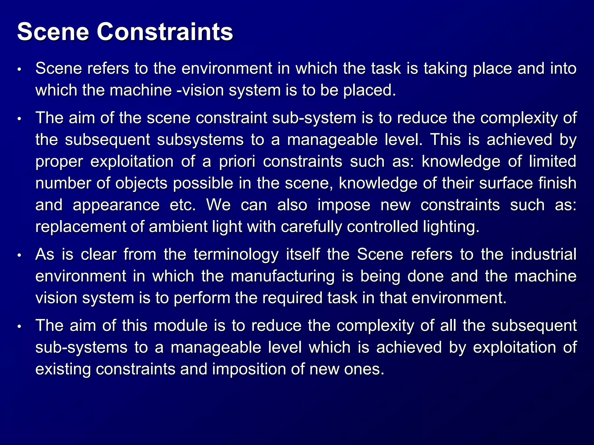 Scene Constraints
• Scene refers to the environment in which the task is taking place and into
which the machine -vision system is to be placed.
• The aim of the scene constraint sub-system is to reduce the complexity of
the subsequent subsystems to a manageable level. This is achieved by
proper exploitation of a priori constraints such as: knowledge of limited
number of objects possible in the scene, knowledge of their surface finish
and appearance etc. We can also impose new constraints such as:
replacement of ambient light with carefully controlled lighting.
• As is clear from the terminology itself the Scene refers to the industrial
environment in which the manufacturing is being done and the machine
vision system is to perform the required task in that environment.
• The aim of this module is to reduce the complexity of all the subsequent
sub-systems to a manageable level which is achieved by exploitation of
existing constraints and imposition of new ones.
 