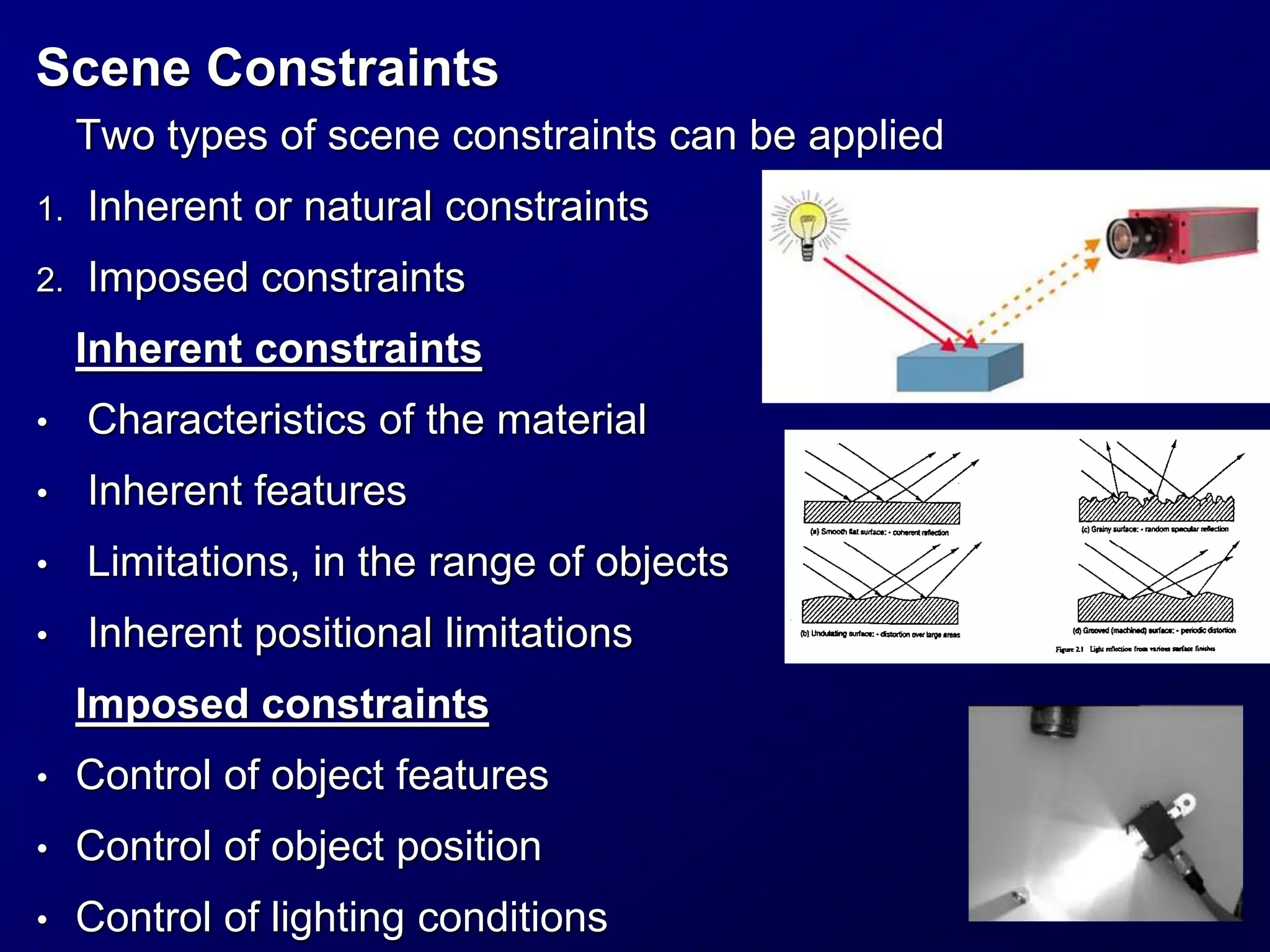 Scene Constraints
Two types of scene constraints can be applied
1. Inherent or natural constraints
2. Imposed constraints
Inherent constraints
• Characteristics of the material
• Inherent features
• Limitations, in the range of objects
• Inherent positional limitations
Imposed constraints
• Control of object features
• Control of object position
• Control of lighting conditions
 