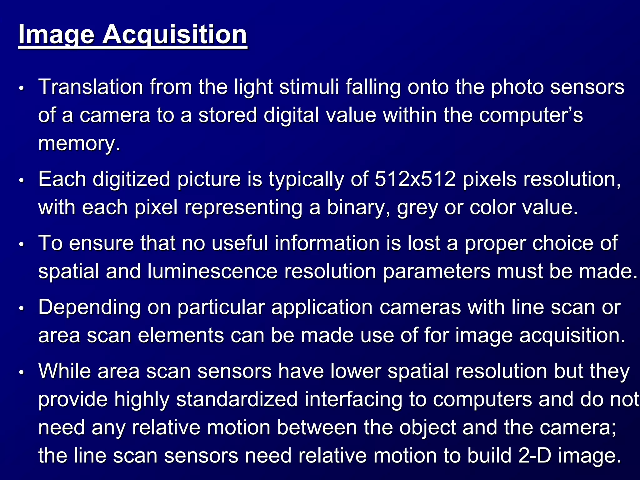Image Acquisition
• Translation from the light stimuli falling onto the photo sensors
of a camera to a stored digital value within the computer’s
memory.
• Each digitized picture is typically of 512x512 pixels resolution,
with each pixel representing a binary, grey or color value.
• To ensure that no useful information is lost a proper choice of
spatial and luminescence resolution parameters must be made.
• Depending on particular application cameras with line scan or
area scan elements can be made use of for image acquisition.
• While area scan sensors have lower spatial resolution but they
provide highly standardized interfacing to computers and do not
need any relative motion between the object and the camera;
the line scan sensors need relative motion to build 2-D image.
 
