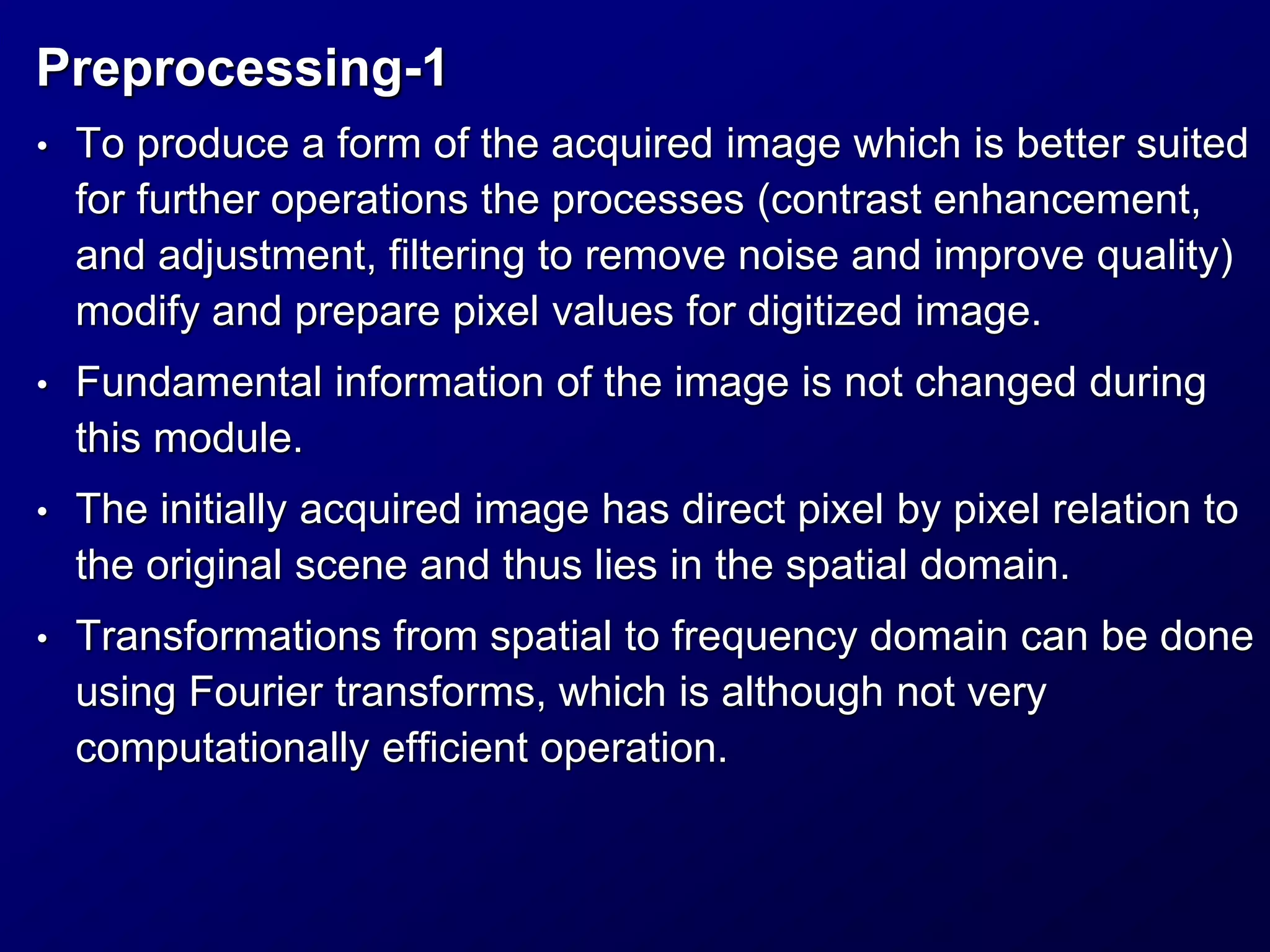 Preprocessing-1
• To produce a form of the acquired image which is better suited
for further operations the processes (contrast enhancement,
and adjustment, filtering to remove noise and improve quality)
modify and prepare pixel values for digitized image.
• Fundamental information of the image is not changed during
this module.
• The initially acquired image has direct pixel by pixel relation to
the original scene and thus lies in the spatial domain.
• Transformations from spatial to frequency domain can be done
using Fourier transforms, which is although not very
computationally efficient operation.
 