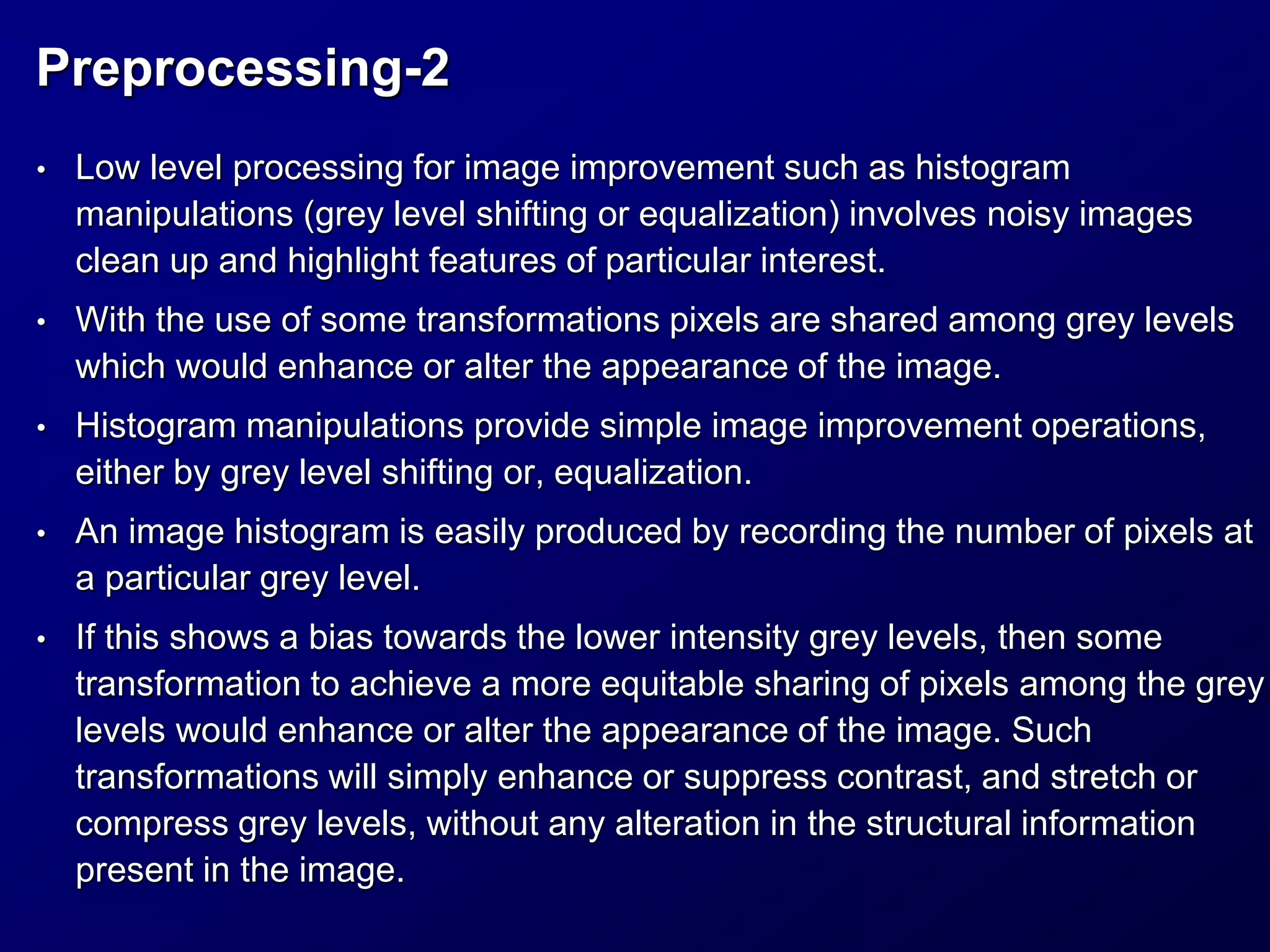 Preprocessing-2
• Low level processing for image improvement such as histogram
manipulations (grey level shifting or equalization) involves noisy images
clean up and highlight features of particular interest.
• With the use of some transformations pixels are shared among grey levels
which would enhance or alter the appearance of the image.
• Histogram manipulations provide simple image improvement operations,
either by grey level shifting or, equalization.
• An image histogram is easily produced by recording the number of pixels at
a particular grey level.
• If this shows a bias towards the lower intensity grey levels, then some
transformation to achieve a more equitable sharing of pixels among the grey
levels would enhance or alter the appearance of the image. Such
transformations will simply enhance or suppress contrast, and stretch or
compress grey levels, without any alteration in the structural information
present in the image.
 