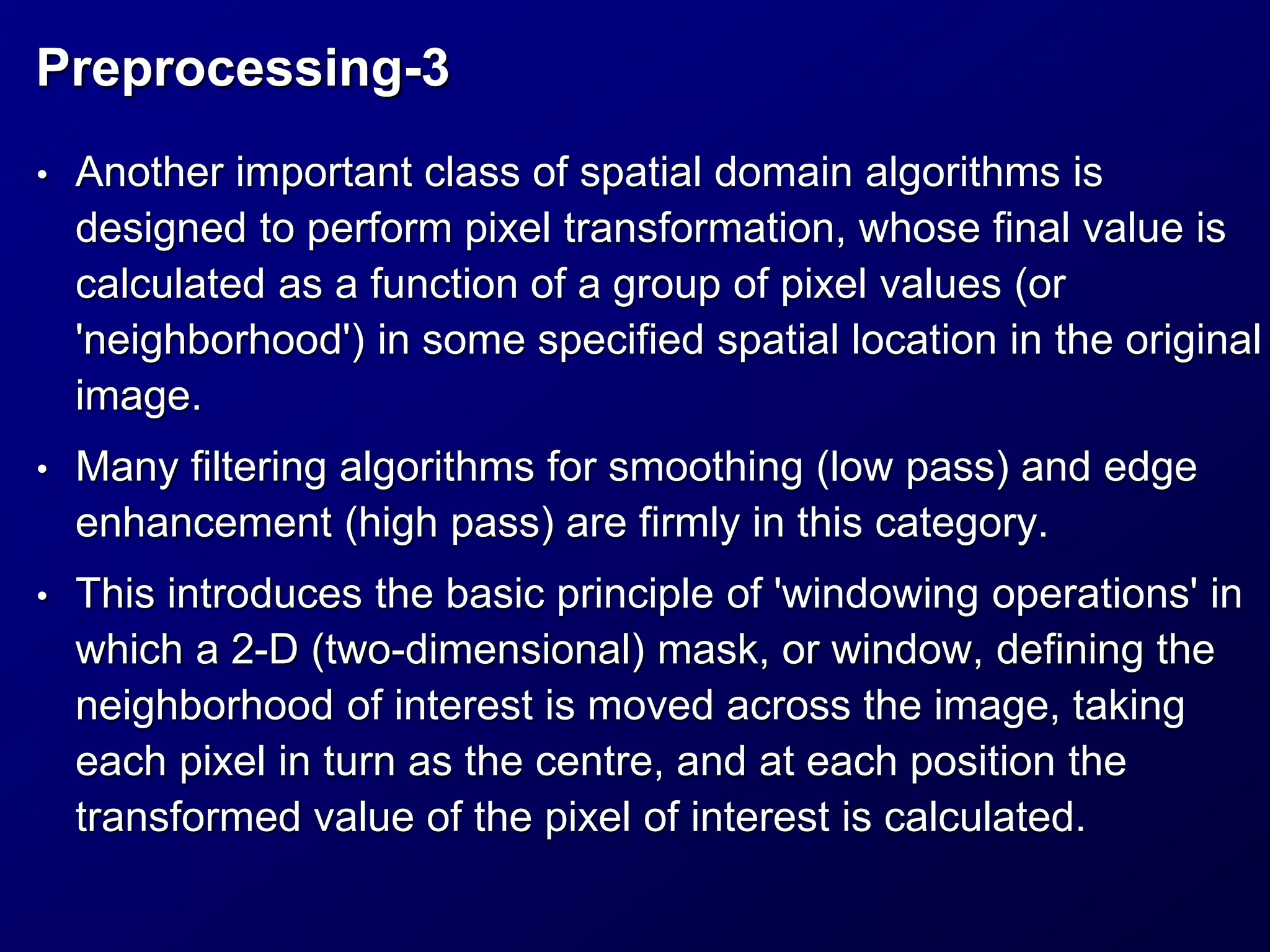Preprocessing-3
• Another important class of spatial domain algorithms is
designed to perform pixel transformation, whose final value is
calculated as a function of a group of pixel values (or
'neighborhood') in some specified spatial location in the original
image.
• Many filtering algorithms for smoothing (low pass) and edge
enhancement (high pass) are firmly in this category.
• This introduces the basic principle of 'windowing operations' in
which a 2-D (two-dimensional) mask, or window, defining the
neighborhood of interest is moved across the image, taking
each pixel in turn as the centre, and at each position the
transformed value of the pixel of interest is calculated.
 