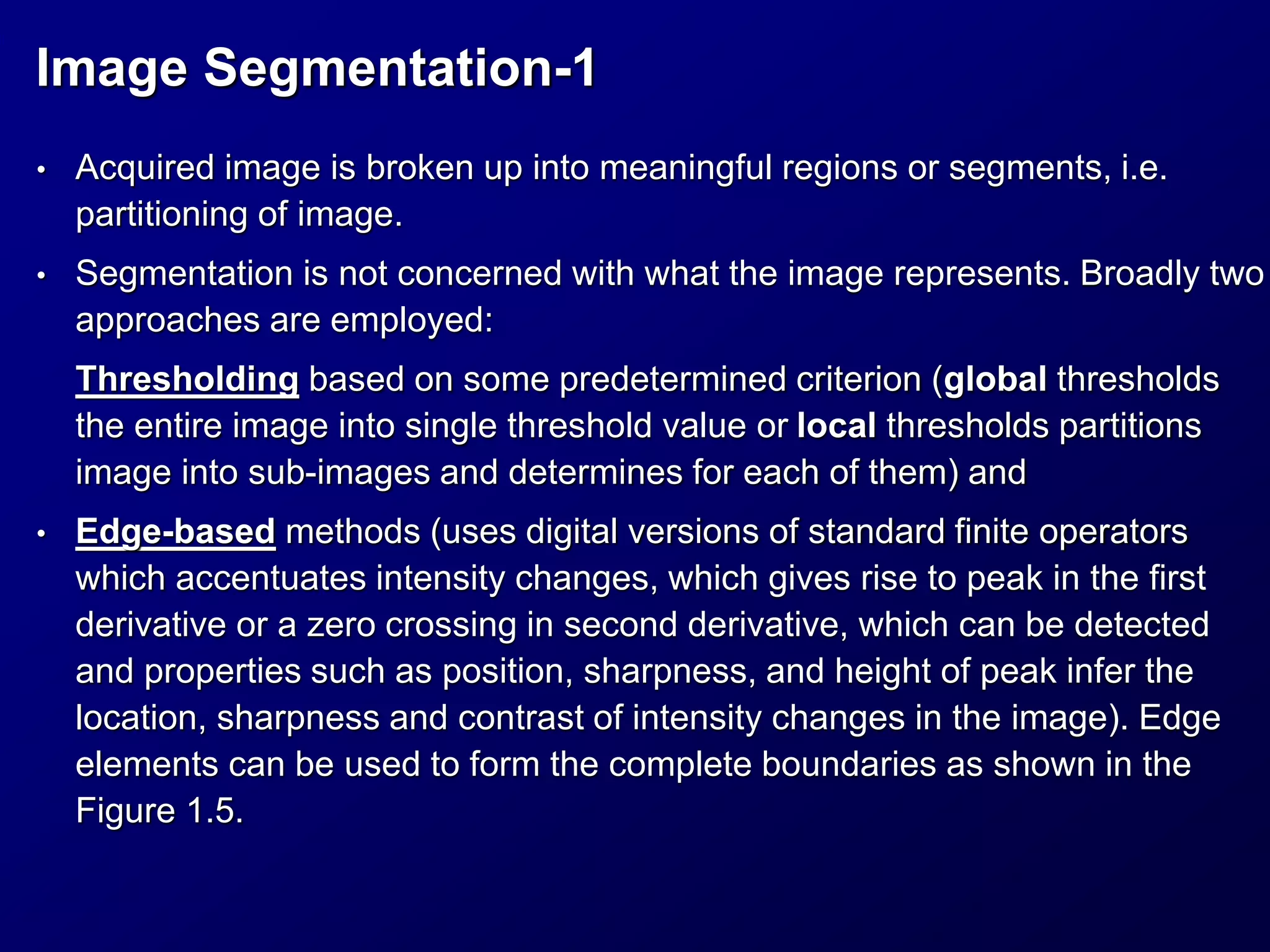 Image Segmentation-1
• Acquired image is broken up into meaningful regions or segments, i.e.
partitioning of image.
• Segmentation is not concerned with what the image represents. Broadly two
approaches are employed:
Thresholding based on some predetermined criterion (global thresholds
the entire image into single threshold value or local thresholds partitions
image into sub-images and determines for each of them) and
• Edge-based methods (uses digital versions of standard finite operators
which accentuates intensity changes, which gives rise to peak in the first
derivative or a zero crossing in second derivative, which can be detected
and properties such as position, sharpness, and height of peak infer the
location, sharpness and contrast of intensity changes in the image). Edge
elements can be used to form the complete boundaries as shown in the
Figure 1.5.
 