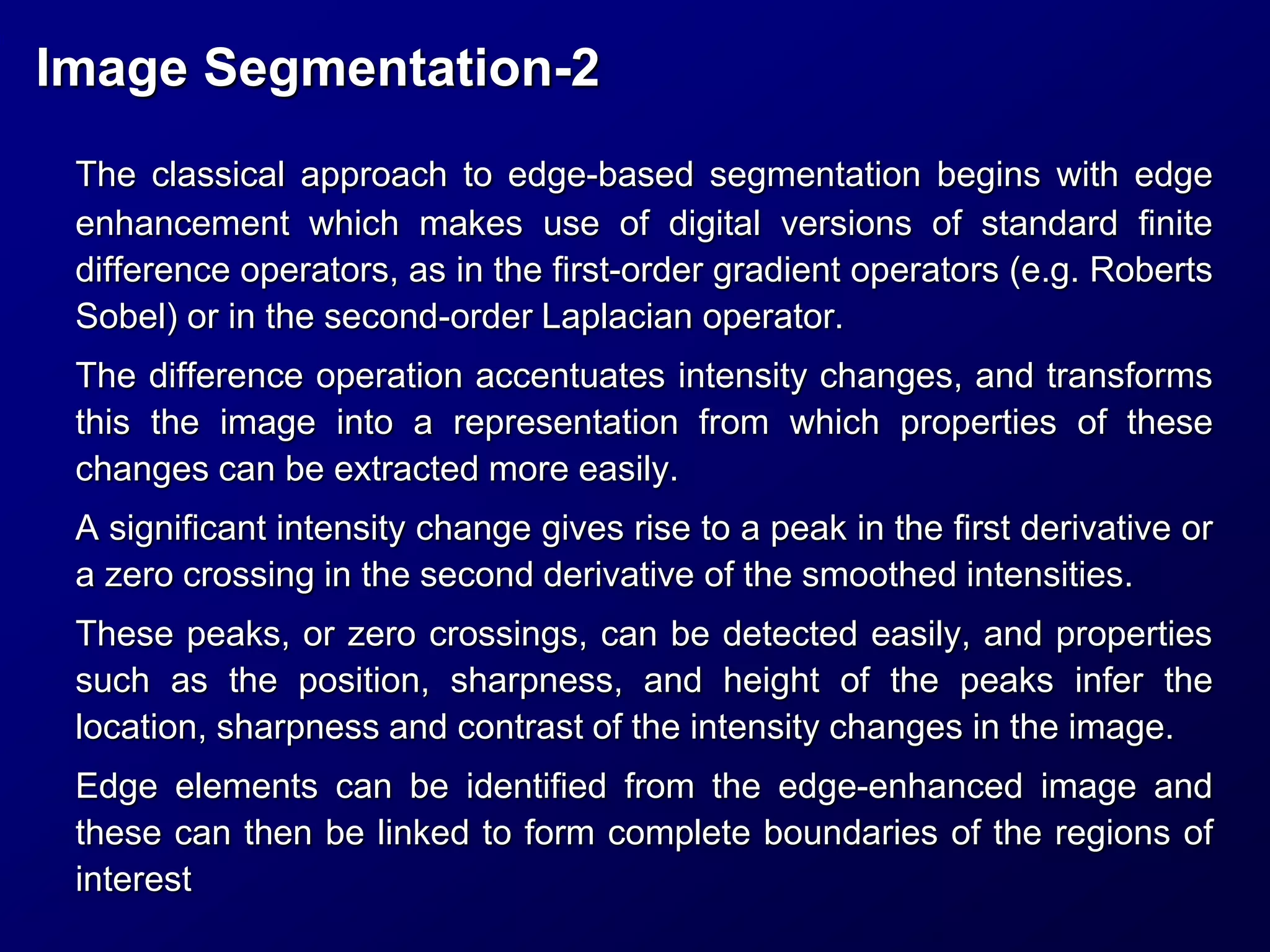 Image Segmentation-2
The classical approach to edge-based segmentation begins with edge
enhancement which makes use of digital versions of standard finite
difference operators, as in the first-order gradient operators (e.g. Roberts
Sobel) or in the second-order Laplacian operator.
The difference operation accentuates intensity changes, and transforms
this the image into a representation from which properties of these
changes can be extracted more easily.
A significant intensity change gives rise to a peak in the first derivative or
a zero crossing in the second derivative of the smoothed intensities.
These peaks, or zero crossings, can be detected easily, and properties
such as the position, sharpness, and height of the peaks infer the
location, sharpness and contrast of the intensity changes in the image.
Edge elements can be identified from the edge-enhanced image and
these can then be linked to form complete boundaries of the regions of
interest
 