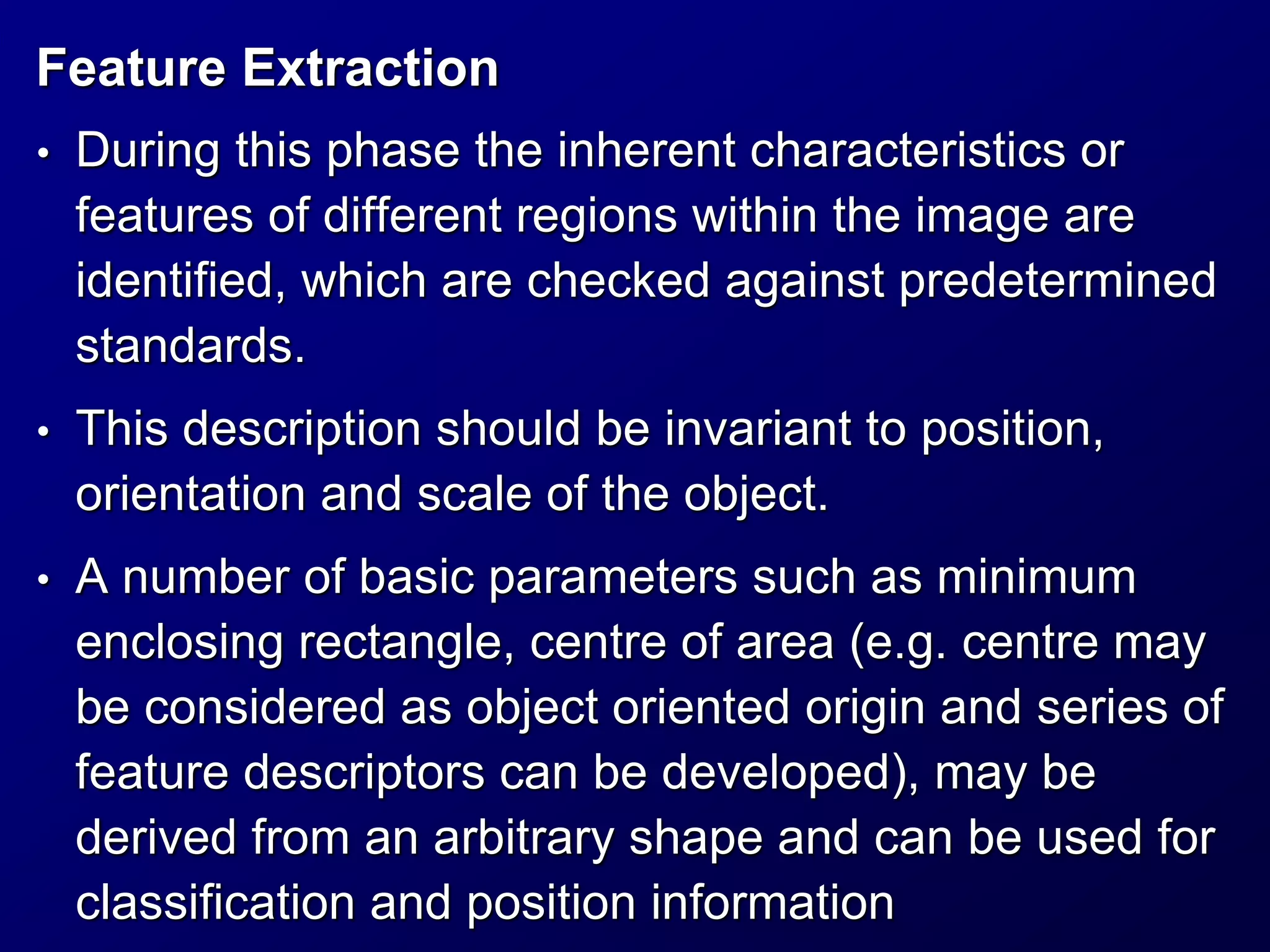 Feature Extraction
• During this phase the inherent characteristics or
features of different regions within the image are
identified, which are checked against predetermined
standards.
• This description should be invariant to position,
orientation and scale of the object.
• A number of basic parameters such as minimum
enclosing rectangle, centre of area (e.g. centre may
be considered as object oriented origin and series of
feature descriptors can be developed), may be
derived from an arbitrary shape and can be used for
classification and position information
 