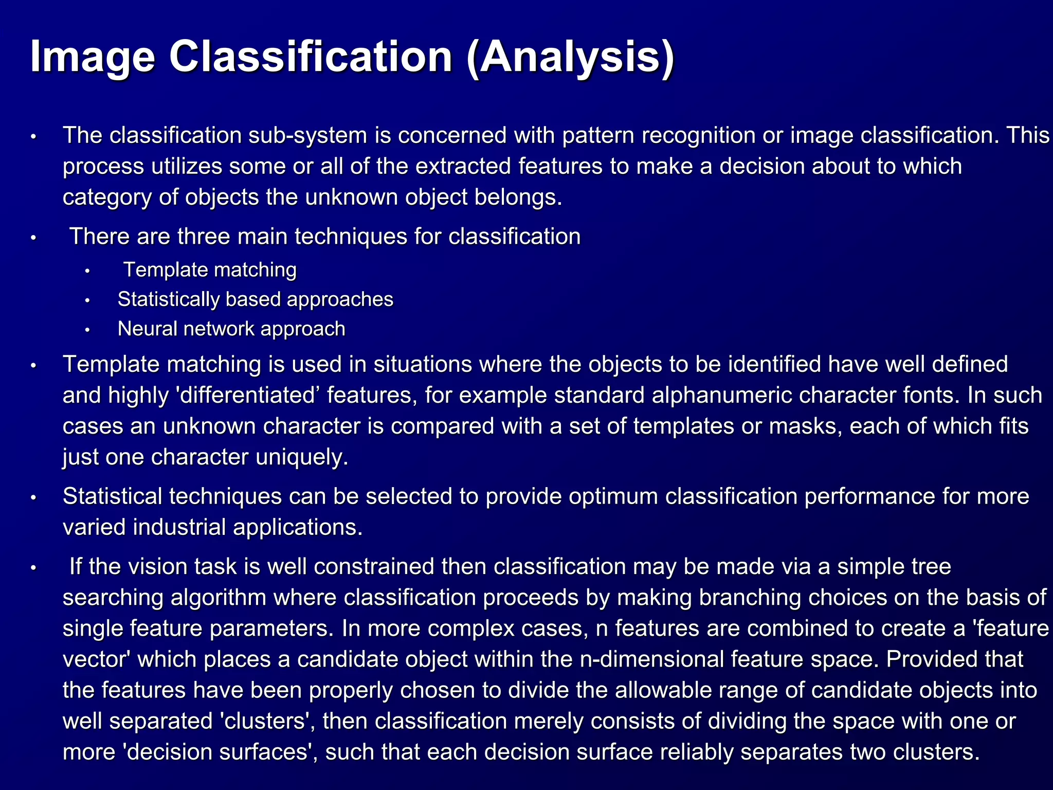 Image Classification (Analysis)
• The classification sub-system is concerned with pattern recognition or image classification. This
process utilizes some or all of the extracted features to make a decision about to which
category of objects the unknown object belongs.
• There are three main techniques for classification
• Template matching
• Statistically based approaches
• Neural network approach
• Template matching is used in situations where the objects to be identified have well defined
and highly 'differentiated’ features, for example standard alphanumeric character fonts. In such
cases an unknown character is compared with a set of templates or masks, each of which fits
just one character uniquely.
• Statistical techniques can be selected to provide optimum classification performance for more
varied industrial applications.
• If the vision task is well constrained then classification may be made via a simple tree
searching algorithm where classification proceeds by making branching choices on the basis of
single feature parameters. In more complex cases, n features are combined to create a 'feature
vector' which places a candidate object within the n-dimensional feature space. Provided that
the features have been properly chosen to divide the allowable range of candidate objects into
well separated 'clusters', then classification merely consists of dividing the space with one or
more 'decision surfaces', such that each decision surface reliably separates two clusters.
 