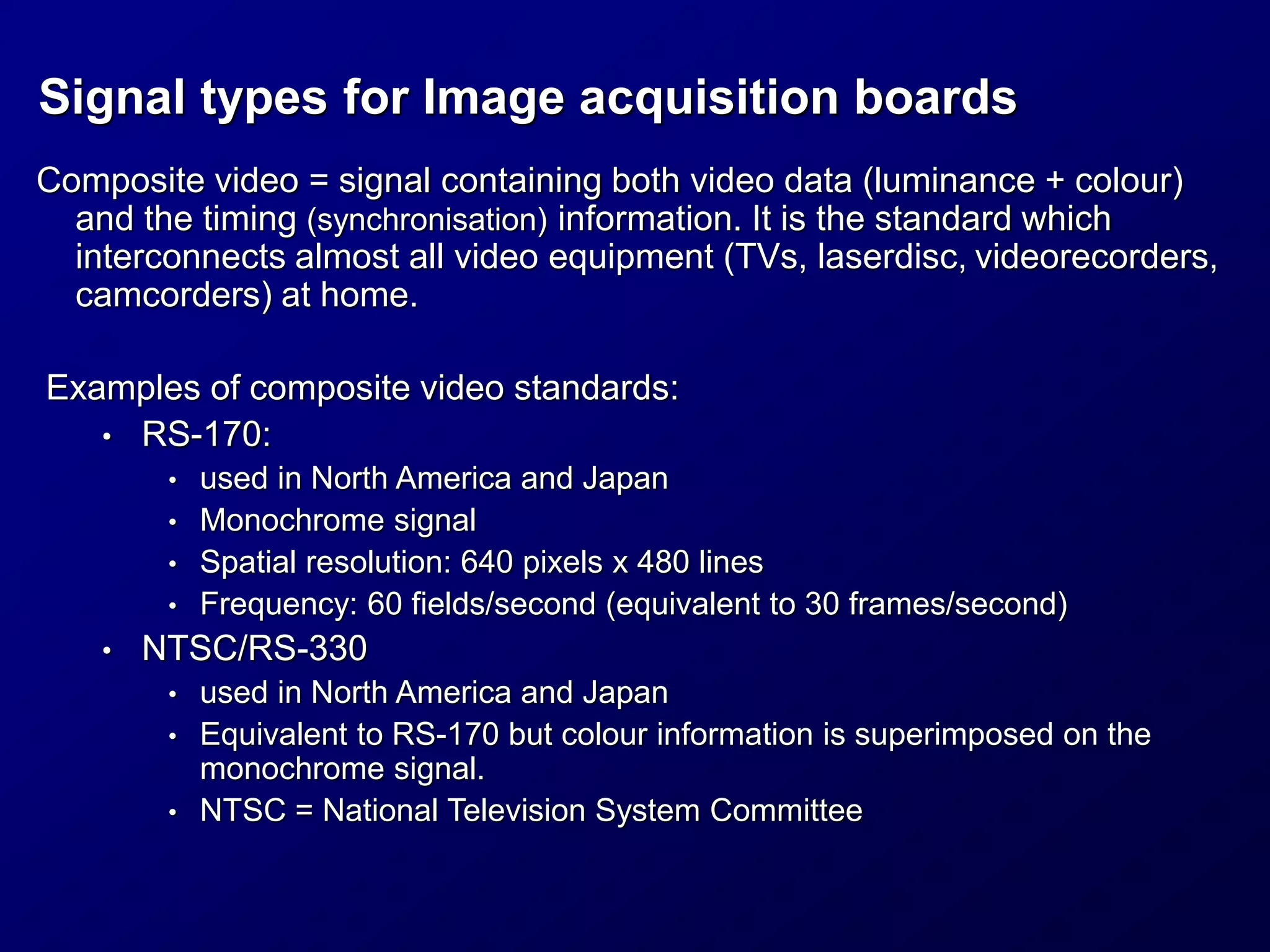 Composite video = signal containing both video data (luminance + colour)
and the timing (synchronisation) information. It is the standard which
interconnects almost all video equipment (TVs, laserdisc, videorecorders,
camcorders) at home.
Examples of composite video standards:
• RS-170:
• used in North America and Japan
• Monochrome signal
• Spatial resolution: 640 pixels x 480 lines
• Frequency: 60 fields/second (equivalent to 30 frames/second)
• NTSC/RS-330
• used in North America and Japan
• Equivalent to RS-170 but colour information is superimposed on the
monochrome signal.
• NTSC = National Television System Committee
Signal types for Image acquisition boards
 