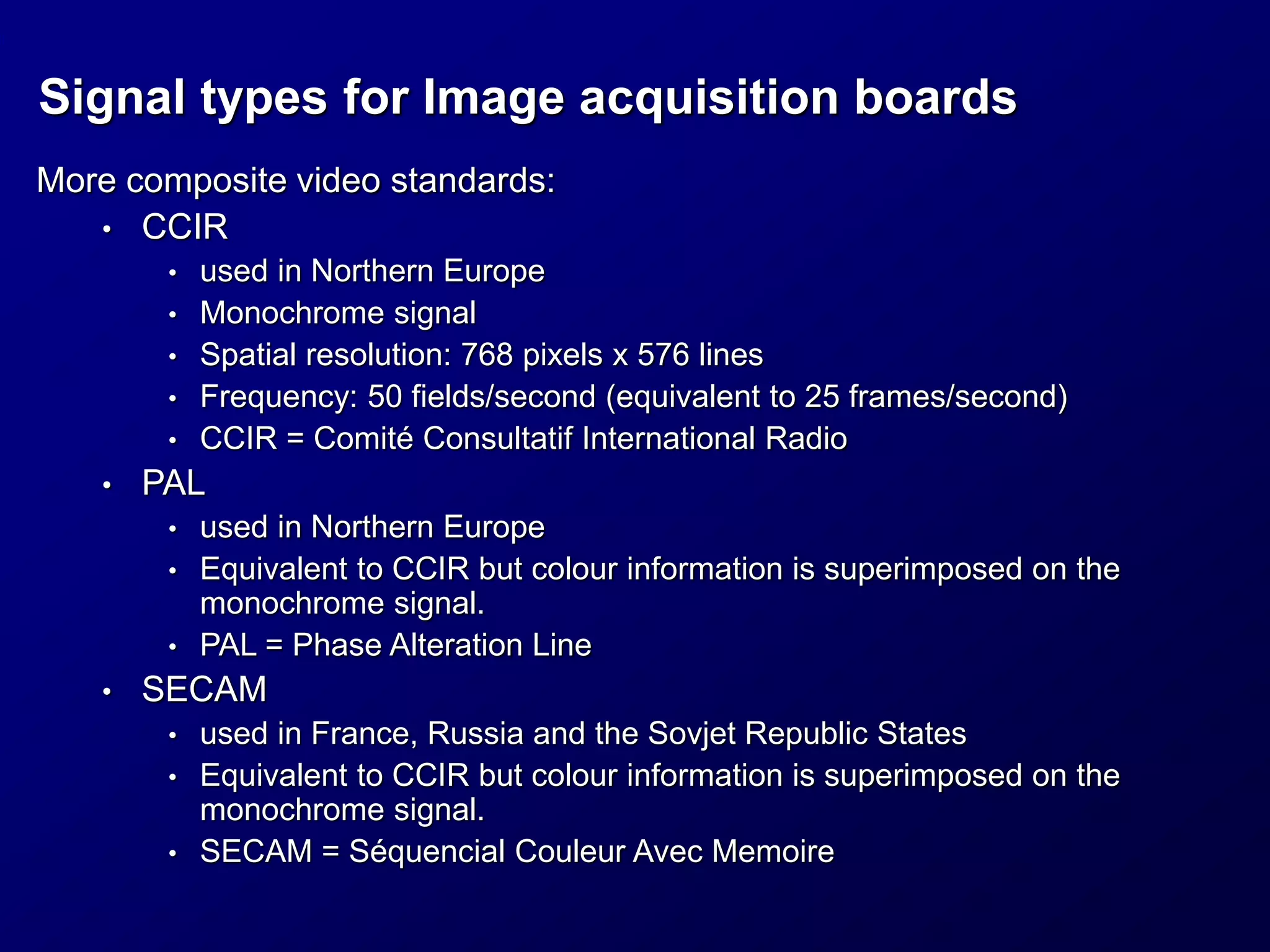 Signal types for Image acquisition boards
More composite video standards:
• CCIR
• used in Northern Europe
• Monochrome signal
• Spatial resolution: 768 pixels x 576 lines
• Frequency: 50 fields/second (equivalent to 25 frames/second)
• CCIR = Comité Consultatif International Radio
• PAL
• used in Northern Europe
• Equivalent to CCIR but colour information is superimposed on the
monochrome signal.
• PAL = Phase Alteration Line
• SECAM
• used in France, Russia and the Sovjet Republic States
• Equivalent to CCIR but colour information is superimposed on the
monochrome signal.
• SECAM = Séquencial Couleur Avec Memoire
 