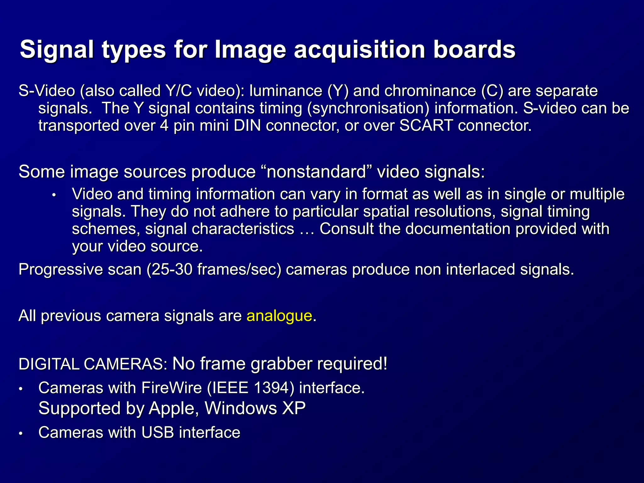 Signal types for Image acquisition boards
S-Video (also called Y/C video): luminance (Y) and chrominance (C) are separate
signals. The Y signal contains timing (synchronisation) information. S-video can be
transported over 4 pin mini DIN connector, or over SCART connector.
Some image sources produce “nonstandard” video signals:
• Video and timing information can vary in format as well as in single or multiple
signals. They do not adhere to particular spatial resolutions, signal timing
schemes, signal characteristics … Consult the documentation provided with
your video source.
Progressive scan (25-30 frames/sec) cameras produce non interlaced signals.
All previous camera signals are analogue.
DIGITAL CAMERAS: No frame grabber required!
• Cameras with FireWire (IEEE 1394) interface.
Supported by Apple, Windows XP
• Cameras with USB interface
 