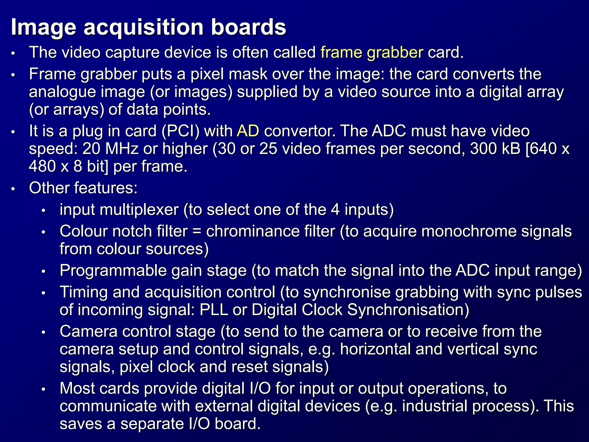 Image acquisition boards
• The video capture device is often called frame grabber card.
• Frame grabber puts a pixel mask over the image: the card converts the
analogue image (or images) supplied by a video source into a digital array
(or arrays) of data points.
• It is a plug in card (PCI) with AD convertor. The ADC must have video
speed: 20 MHz or higher (30 or 25 video frames per second, 300 kB [640 x
480 x 8 bit] per frame.
• Other features:
• input multiplexer (to select one of the 4 inputs)
• Colour notch filter = chrominance filter (to acquire monochrome signals
from colour sources)
• Programmable gain stage (to match the signal into the ADC input range)
• Timing and acquisition control (to synchronise grabbing with sync pulses
of incoming signal: PLL or Digital Clock Synchronisation)
• Camera control stage (to send to the camera or to receive from the
camera setup and control signals, e.g. horizontal and vertical sync
signals, pixel clock and reset signals)
• Most cards provide digital I/O for input or output operations, to
communicate with external digital devices (e.g. industrial process). This
saves a separate I/O board.
 
