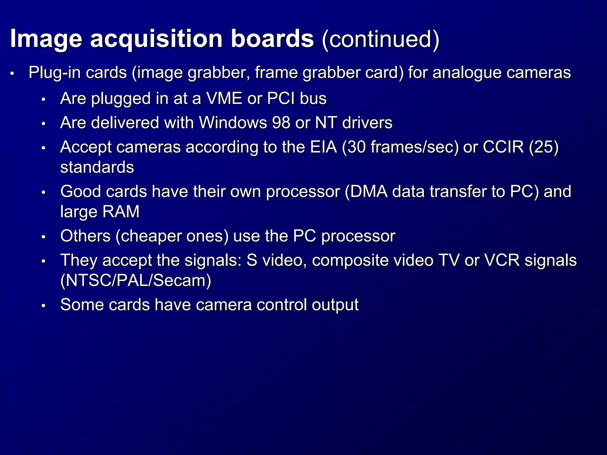 Image acquisition boards (continued)
• Plug-in cards (image grabber, frame grabber card) for analogue cameras
• Are plugged in at a VME or PCI bus
• Are delivered with Windows 98 or NT drivers
• Accept cameras according to the EIA (30 frames/sec) or CCIR (25)
standards
• Good cards have their own processor (DMA data transfer to PC) and
large RAM
• Others (cheaper ones) use the PC processor
• They accept the signals: S video, composite video TV or VCR signals
(NTSC/PAL/Secam)
• Some cards have camera control output
 