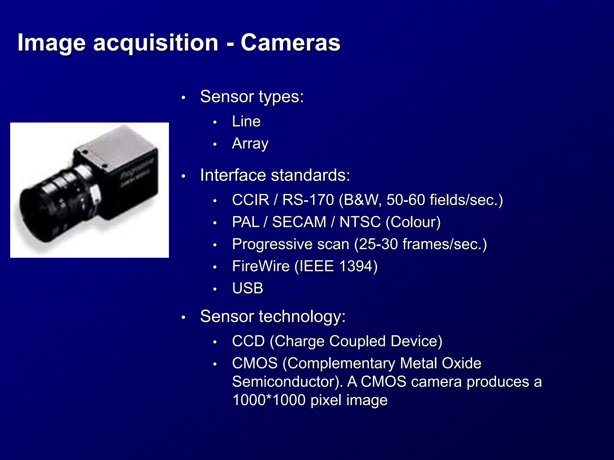 Image acquisition - Cameras
• Sensor types:
• Line
• Array
• Interface standards:
• CCIR / RS-170 (B&W, 50-60 fields/sec.)
• PAL / SECAM / NTSC (Colour)
• Progressive scan (25-30 frames/sec.)
• FireWire (IEEE 1394)
• USB
• Sensor technology:
• CCD (Charge Coupled Device)
• CMOS (Complementary Metal Oxide
Semiconductor). A CMOS camera produces a
1000*1000 pixel image
 