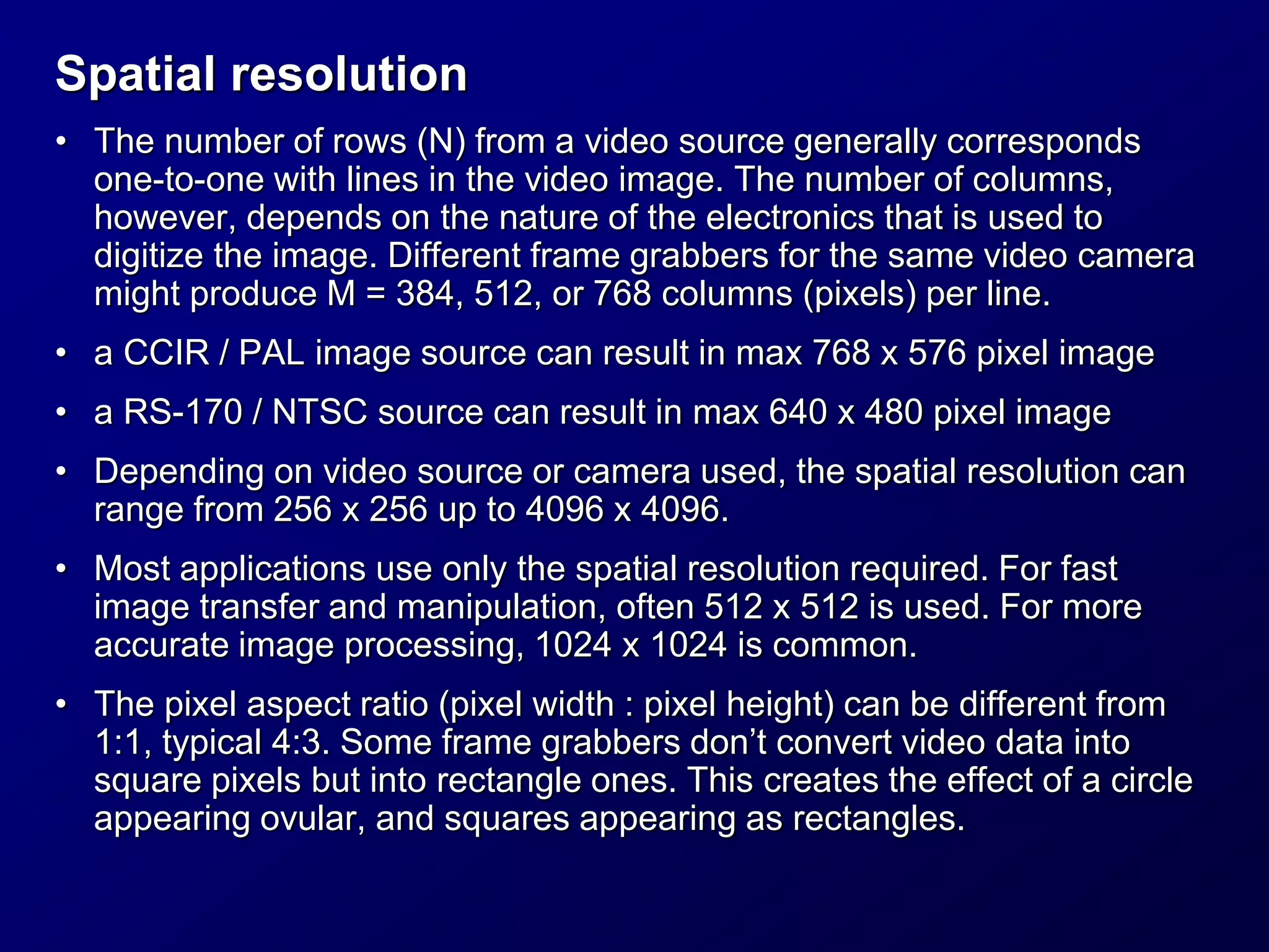Spatial resolution
• The number of rows (N) from a video source generally corresponds
one-to-one with lines in the video image. The number of columns,
however, depends on the nature of the electronics that is used to
digitize the image. Different frame grabbers for the same video camera
might produce M = 384, 512, or 768 columns (pixels) per line.
• a CCIR / PAL image source can result in max 768 x 576 pixel image
• a RS-170 / NTSC source can result in max 640 x 480 pixel image
• Depending on video source or camera used, the spatial resolution can
range from 256 x 256 up to 4096 x 4096.
• Most applications use only the spatial resolution required. For fast
image transfer and manipulation, often 512 x 512 is used. For more
accurate image processing, 1024 x 1024 is common.
• The pixel aspect ratio (pixel width : pixel height) can be different from
1:1, typical 4:3. Some frame grabbers don’t convert video data into
square pixels but into rectangle ones. This creates the effect of a circle
appearing ovular, and squares appearing as rectangles.
 