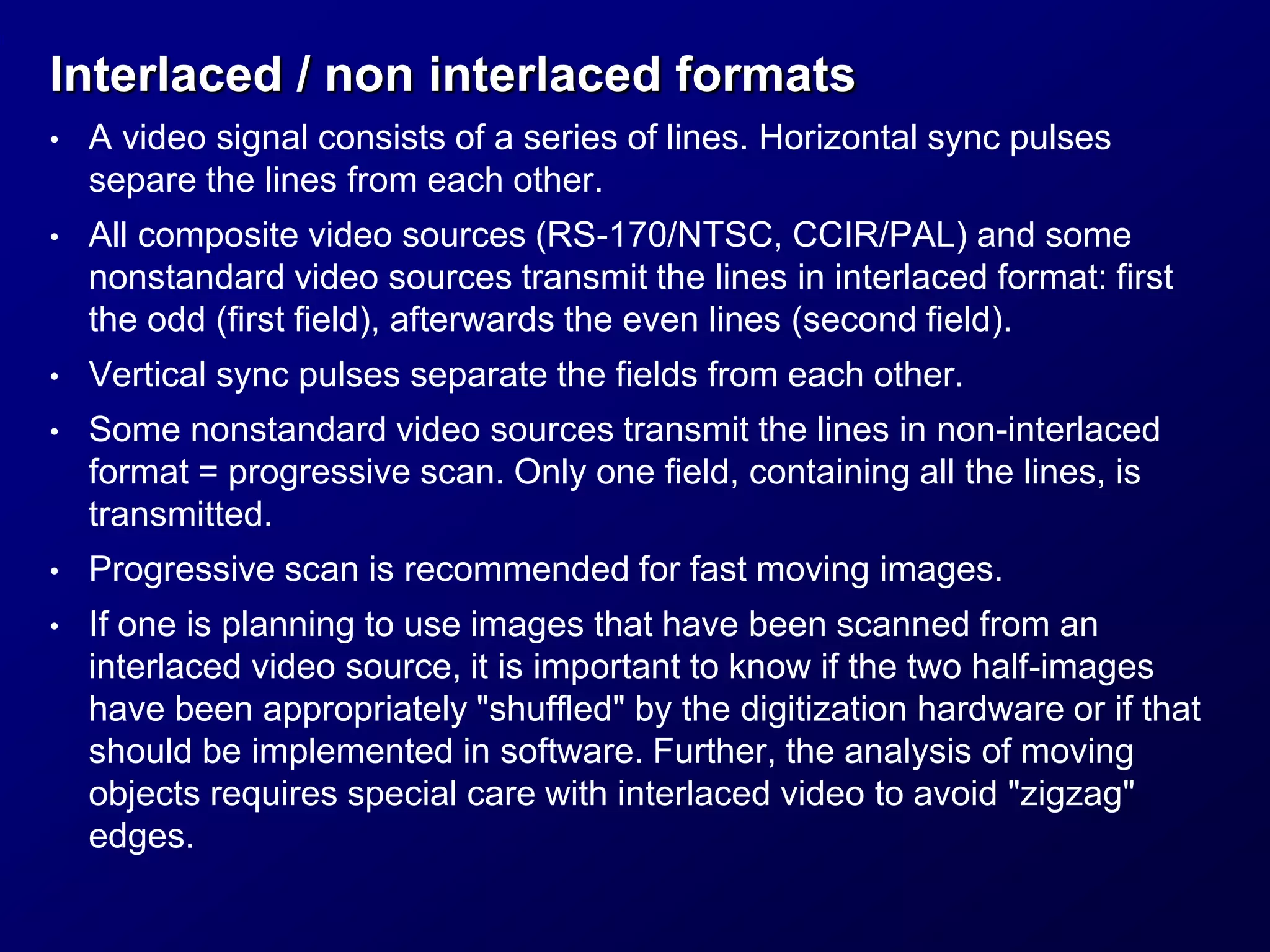 Interlaced / non interlaced formats
• A video signal consists of a series of lines. Horizontal sync pulses
separe the lines from each other.
• All composite video sources (RS-170/NTSC, CCIR/PAL) and some
nonstandard video sources transmit the lines in interlaced format: first
the odd (first field), afterwards the even lines (second field).
• Vertical sync pulses separate the fields from each other.
• Some nonstandard video sources transmit the lines in non-interlaced
format = progressive scan. Only one field, containing all the lines, is
transmitted.
• Progressive scan is recommended for fast moving images.
• If one is planning to use images that have been scanned from an
interlaced video source, it is important to know if the two half-images
have been appropriately "shuffled" by the digitization hardware or if that
should be implemented in software. Further, the analysis of moving
objects requires special care with interlaced video to avoid "zigzag"
edges.
 