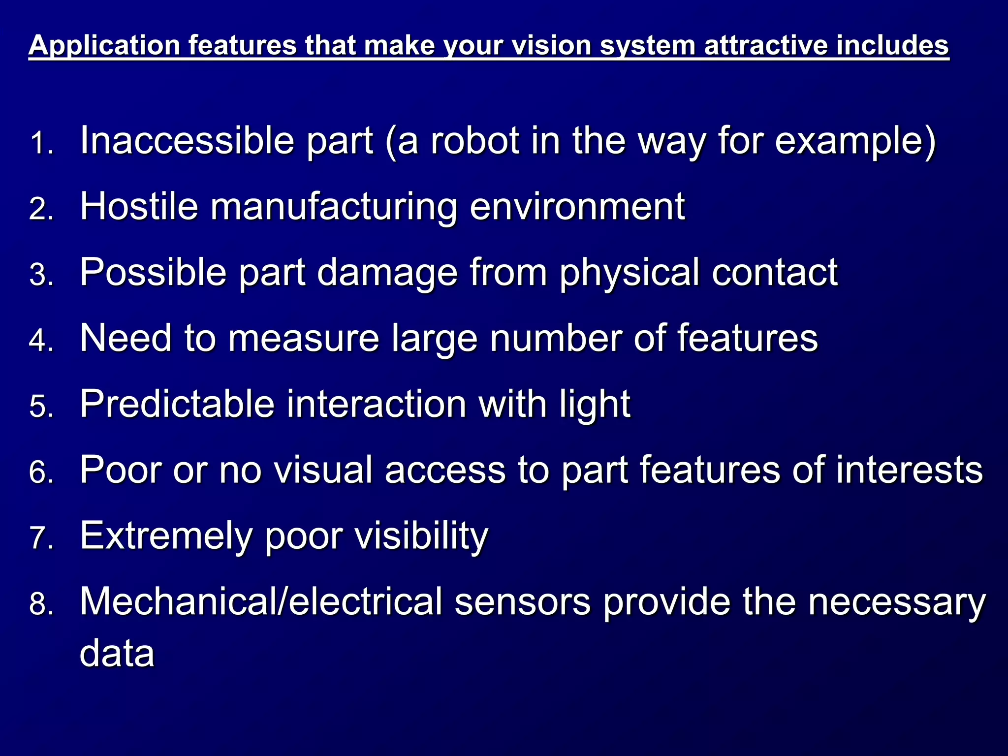 Application features that make your vision system attractive includes
1. Inaccessible part (a robot in the way for example)
2. Hostile manufacturing environment
3. Possible part damage from physical contact
4. Need to measure large number of features
5. Predictable interaction with light
6. Poor or no visual access to part features of interests
7. Extremely poor visibility
8. Mechanical/electrical sensors provide the necessary
data
 