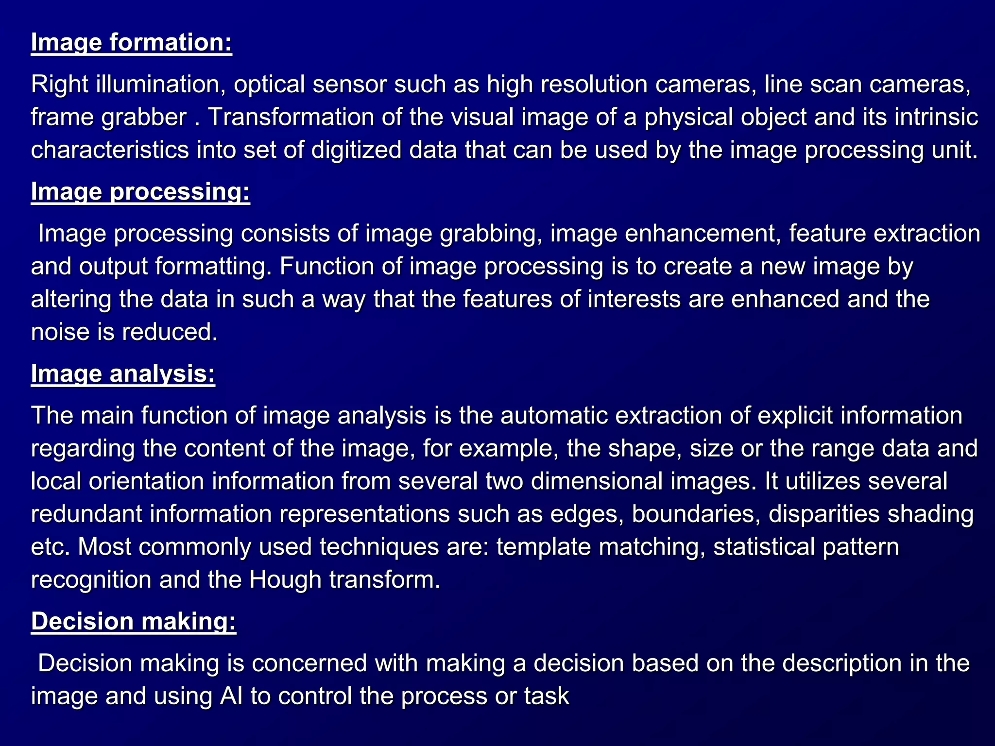 Image formation:
Right illumination, optical sensor such as high resolution cameras, line scan cameras,
frame grabber . Transformation of the visual image of a physical object and its intrinsic
characteristics into set of digitized data that can be used by the image processing unit.
Image processing:
Image processing consists of image grabbing, image enhancement, feature extraction
and output formatting. Function of image processing is to create a new image by
altering the data in such a way that the features of interests are enhanced and the
noise is reduced.
Image analysis:
The main function of image analysis is the automatic extraction of explicit information
regarding the content of the image, for example, the shape, size or the range data and
local orientation information from several two dimensional images. It utilizes several
redundant information representations such as edges, boundaries, disparities shading
etc. Most commonly used techniques are: template matching, statistical pattern
recognition and the Hough transform.
Decision making:
Decision making is concerned with making a decision based on the description in the
image and using AI to control the process or task
 