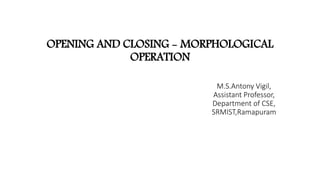 OPENING AND CLOSING - MORPHOLOGICAL
OPERATION
M.S.Antony Vigil,
Assistant Professor,
Department of CSE,
SRMIST,Ramapuram
 