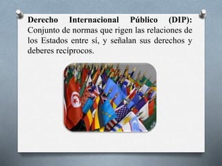 Derecho Internacional Público (DIP):
Conjunto de normas que rigen las relaciones de
los Estados entre sí, y señalan sus derechos y
deberes recíprocos.