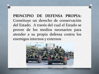 PRINCIPIO DE DEFENSA PROPIA:
Constituye un derecho de conservación
del Estado. A través del cual el Estado se
provee de los medios necesarios para
atender a su propia defensa contra los
enemigos internos y externos