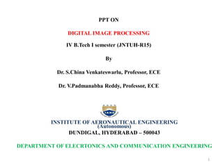 PPT ON
DIGITAL IMAGE PROCESSING
IV B.Tech I semester (JNTUH-R15)
By
Dr. S.China Venkateswarlu, Professor, ECE
Dr. V.Padmanabha Reddy, Professor, ECE
INSTITUTE OF AERONAUTICAL ENGINEERING
(Autonomous)
DUNDIGAL, HYDERABAD – 500043
DEPARTMENT OF ELECRTONICS AND COMMUNICATION ENGINEERING
1
 