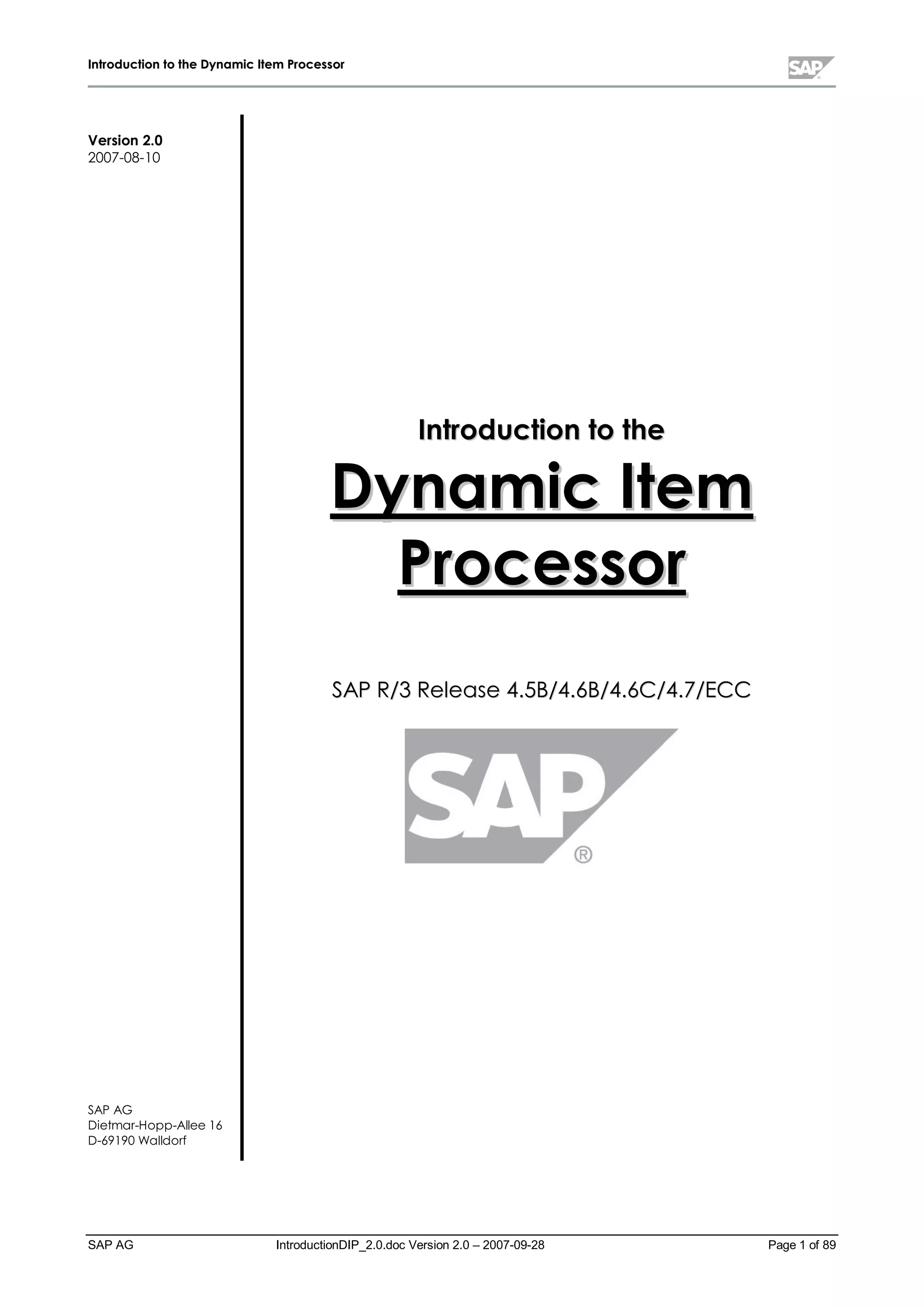 IInnttrroodduuccttiioonn ttoo tthhee DDyynnaammiicc IItteemm PPrroocceessssoorr
SAP AG IntroductionDIP_2.0.doc Version 2.0 – 2007-09-28 Page 1 of 89
Version 2.0
2007-08-10
SAP AG
Dietm ar-Hopp-Allee 16
D-69190 W alldorf
IInnttrroodduuccttiioonn ttoo tthhee
DDyynnaammiicc IItteemm
PPrroocceessssoorr
SSAAPP RR//33 RReelleeaassee 44..55BB//44..66BB//44..66CC//44..77//EECCCC
 