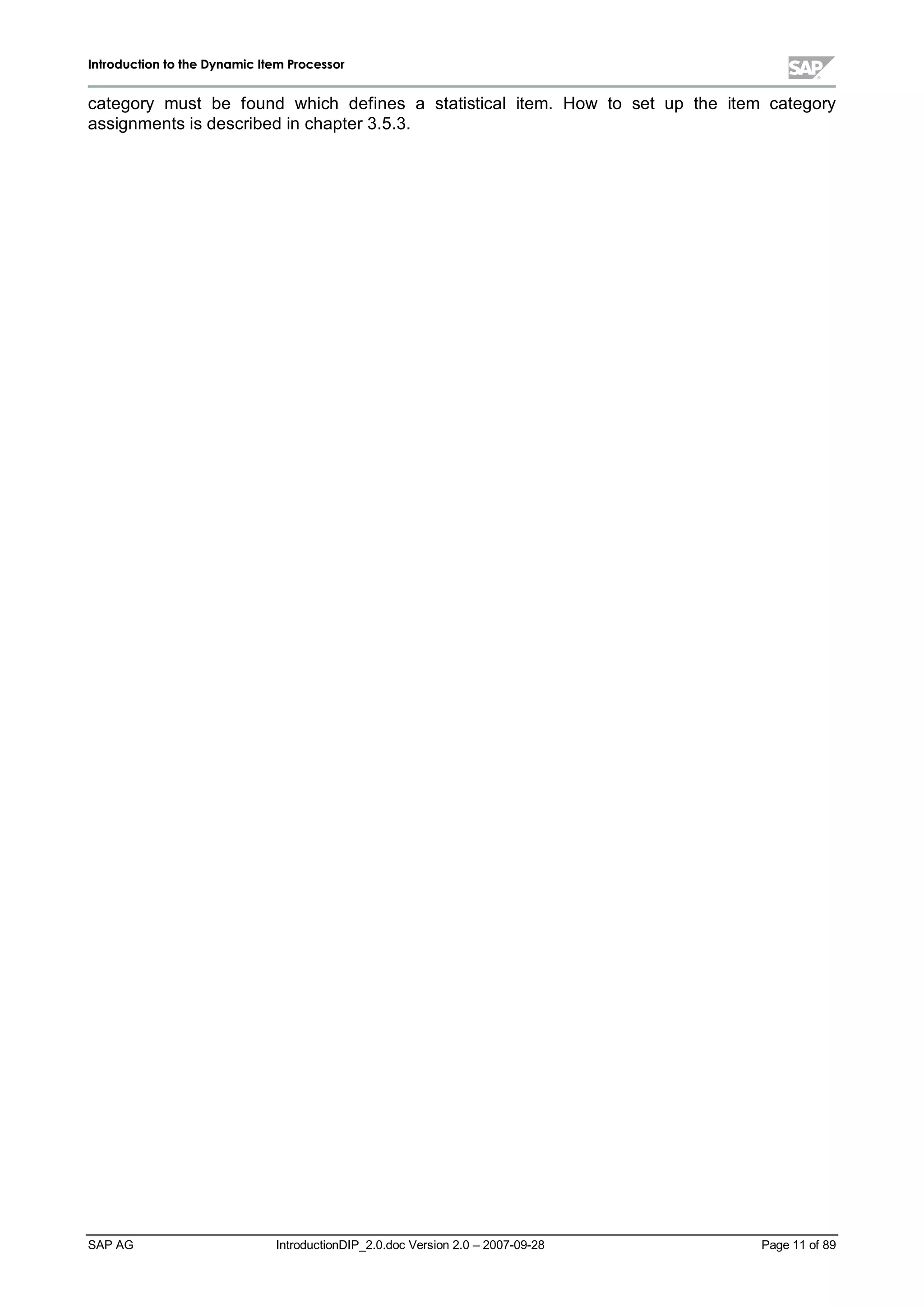 IInnttrroodduuccttiioonn ttoo tthhee DDyynnaammiicc IItteemm PPrroocceessssoorr
SAP AG IntroductionDIP_2.0.doc Version 2.0 – 2007-09-28 Page 11 of 89
category must be found which defines a statisticalitem. How to set up the item category
assignments is described in chapter 3.5.3.
 