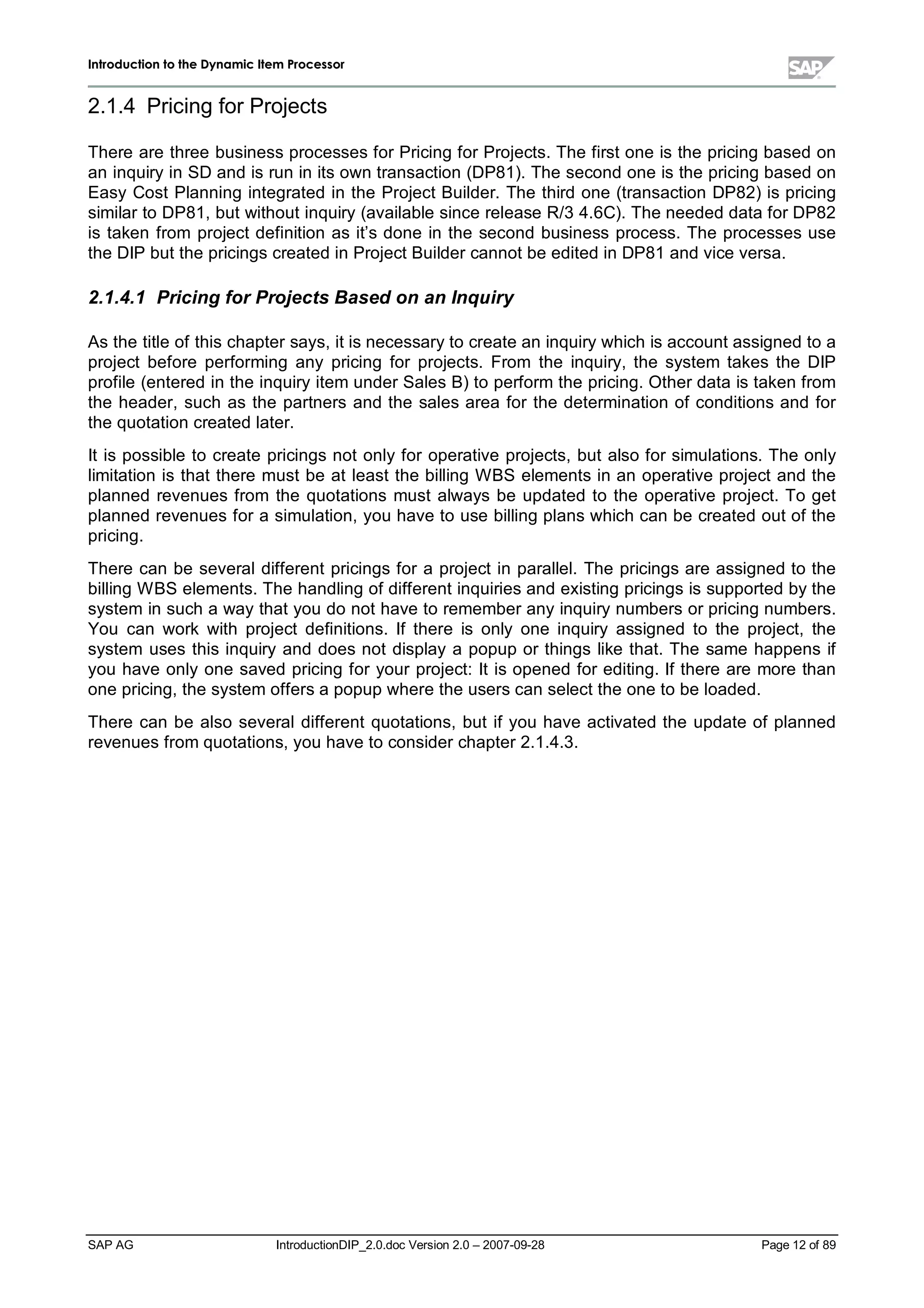 IInnttrroodduuccttiioonn ttoo tthhee DDyynnaammiicc IItteemm PPrroocceessssoorr
SAP AG IntroductionDIP_2.0.doc Version 2.0 – 2007-09-28 Page 12 of 89
2.1.4 Pricing for Projects
There are three business processes for Pricing for Projects. The first one is the pricing based on
an inquiryin SD and is run in its own transaction (DP81). The second one is the pricing based on
EasyCost Planning integrated in the Project Builder. The third one (transaction DP82) is pricing
similar to DP81,but without inquiry(available since release R/3 4.6C). The needed data for DP82
is taken from project definition as it’s done in the second business process. The processes use
the DIP but the pricings created in Project Builder cannot be edited in DP81 and vice versa.
2.1.4.1 Pricingfor Projects Based on an Inquiry
As the title of this chapter says,it is necessaryto create an inquirywhichis account assigned to a
project before performing any pricing for projects. From the inquiry,the system takes the DIP
profile (entered in the inquiryitem under Sales B) to perform the pricing. Other data is taken from
the header,such as the partners and the sales area for the determination of conditions and for
the quotation created later.
It is possible to create pricings not onlyfor operative projects,but also for simulations. The only
limitation is that there must be at least the billing W BS elements in an operative project and the
planned revenues from the quotations must always be updated to the operative project. To get
planned revenues for a simulation,you have to use billing plans whichcan be created out of the
pricing.
There can be severaldifferent pricings for a project in parallel. The pricings are assigned to the
billing W BS elements. The handling of different inquiries and existing pricings is supported bythe
system in sucha waythat you do not have to remember anyinquirynumbers or pricing numbers.
You can work with project definitions. If there is only one inquiry assigned to the project,the
system uses this inquiryand does not displaya popup or things like that. The same happens if
you have onlyone saved pricing for your project:It is opened for editing. If there are more than
one pricing,the system offers a popupwhere the users can select the one to be loaded.
There can be also severaldifferent quotations,but if you have activated the update of planned
revenues from quotations,you have to consider chapter 2.1.4.3.
 