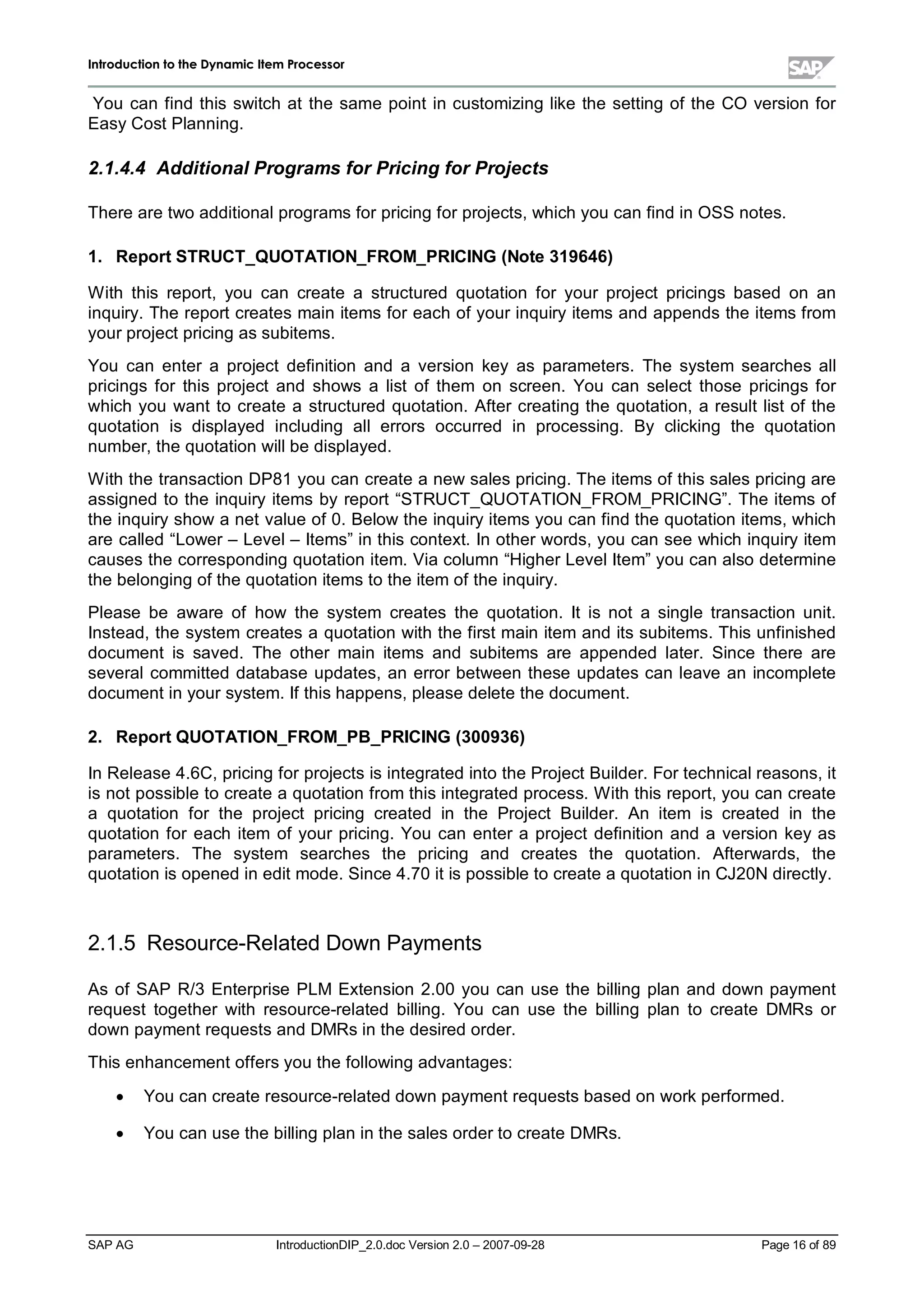 IInnttrroodduuccttiioonn ttoo tthhee DDyynnaammiicc IItteemm PPrroocceessssoorr
SAP AG IntroductionDIP_2.0.doc Version 2.0 – 2007-09-28 Page 16of 89
You can find this switch at the same point in customizing like the setting of the CO version for
EasyCost Planning.
2.1.4.4 Additional Programs for Pricingfor Projects
There are two additionalprograms for pricing for projects,whichyou can find in OSS notes.
1. Report STRUCT_QUOTATION_FROM_PRICING (Note 319646)
W ith this report,you can create a structured quotation for your project pricings based on an
inquiry. The report creates main items for eachof your inquiryitems and appends the items from
your project pricing as subitems.
You can enter a project definition and a version key as parameters. The system searches all
pricings for this project and shows a list of them on screen. You can select those pricings for
which you want to create a structured quotation. After creating the quotation,a result list of the
quotation is displayed including allerrors occurred in processing. By clicking the quotation
number,the quotation willbe displayed.
W iththe transaction DP81 you can create a new sales pricing. The items of this sales pricing are
assigned to the inquiryitems byreport “STRUCT_QUOTATION_FROM_PRICING”. The items of
the inquiryshow a net value of 0. Below the inquiryitems you can find the quotation items,which
are called “Lower – Level– Items”in this context. In other words,you can see whichinquiryitem
causes the corresponding quotation item. Via column “Higher LevelItem”you can also determine
the belonging of the quotation items to the item of the inquiry.
Please be aware of how the system creates the quotation. It is not a single transaction unit.
Instead,the system creates a quotation withthe first main item and its subitems. This unfinished
document is saved. The other main items and subitems are appended later. Since there are
severalcommitted database updates,an error between these updates can leave an incomplete
document in your system. If this happens,please delete the document.
2. Report QUOTATION_FROM_PB_PRICING (300936)
In Release 4.6C,pricing for projects is integrated into the Project Builder. For technicalreasons,it
is not possible to create a quotation from this integrated process. W iththis report,you can create
a quotation for the project pricing created in the Project Builder. An item is created in the
quotation for each item of your pricing. You can enter a project definition and a version keyas
parameters. The system searches the pricing and creates the quotation. Afterwards, the
quotation is opened in edit mode. Since 4.70 it is possible to create a quotation in CJ20N directly.
2.1.5 Resource-Related Down Payments
As of SAP R/3 Enterprise PLM Extension 2.00 you can use the billing plan and down payment
request together with resource-related billing. You can use the billing plan to create DMRs or
down payment requests and DMRs in the desired order.
This enhancement offers you the following advantages:
x You can create resource-related down payment requests based on workperformed.
x You can use the billing plan in the sales order to create DMRs.
 