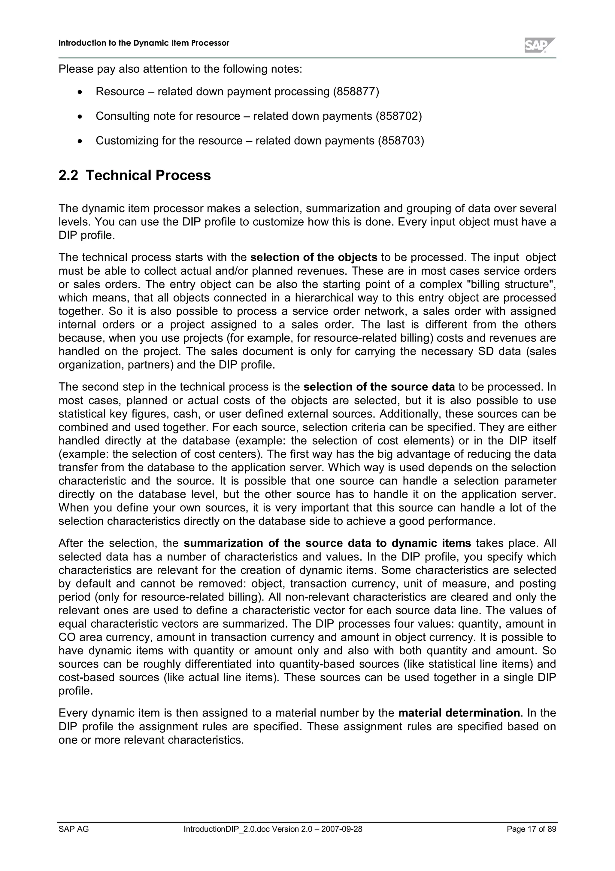 IInnttrroodduuccttiioonn ttoo tthhee DDyynnaammiicc IItteemm PPrroocceessssoorr
SAP AG IntroductionDIP_2.0.doc Version 2.0 – 2007-09-28 Page 17 of 89
Please payalso attention to the following notes:
x Resource – related down payment processing (858877)
x Consulting note for resource – related down payments (858702)
x Customizing for the resource – related down payments (858703)
2.2 TechnicalProcess
The dynamic item processor makes a selection,summarization and grouping of data over several
levels. You can use the DIP profile to customize how this is done. Everyinput object must have a
DIP profile.
The technicalprocess starts withthe selection ofthe objects to be processed. The input object
must be able to collect actualand/or planned revenues. These are in most cases service orders
or sales orders. The entry object can be also the starting point of a complex"billing structure",
which means,that allobjects connected in a hierarchicalwayto this entryobject are processed
together. So it is also possible to process a service order network,a sales order with assigned
internalorders or a project assigned to a sales order. The last is different from the others
because,when you use projects (for example,for resource-related billing) costs and revenues are
handled on the project. The sales document is onlyfor carrying the necessary SD data (sales
organization,partners) and the DIP profile.
The second stepin the technicalprocess is the selection ofthe source datato be processed. In
most cases,planned or actualcosts of the objects are selected,but it is also possible to use
statisticalkeyfigures,cash,or user defined externalsources. Additionally,these sources can be
combined and used together. For eachsource,selection criteria can be specified. Theyare either
handled directly at the database (example:the selection of cost elements) or in the DIP itself
(example:the selection of cost centers). The first wayhas the big advantage of reducing the data
transfer from the database to the application server. W hichwayis used depends on the selection
characteristic and the source. It is possible that one source can handle a selection parameter
directly on the database level,but the other source has to handle it on the application server.
W hen you define your own sources,it is veryimportant that this source can handle a lot of the
selection characteristics directlyon the database side to achieve a good performance.
After the selection,the summarization ofthe source data to dynamic items takes place. All
selected data has a number of characteristics and values. In the DIP profile,you specifywhich
characteristics are relevant for the creation of dynamic items. Some characteristics are selected
by default and cannot be removed:object,transaction currency,unit of measure,and posting
period (onlyfor resource-related billing). Allnon-relevant characteristics are cleared and onlythe
relevant ones are used to define a characteristic vector for each source data line. The values of
equalcharacteristic vectors are summarized. The DIP processes four values:quantity,amount in
CO area currency,amount in transaction currencyand amount in object currency. It is possible to
have dynamic items with quantity or amount only and also with both quantity and amount. So
sources can be roughlydifferentiated into quantity-based sources (like statisticalline items) and
cost-based sources (like actualline items). These sources can be used together in a single DIP
profile.
Everydynamic item is then assigned to a materialnumber bythe materialdetermination. In the
DIP profile the assignment rules are specified. These assignment rules are specified based on
one or more relevant characteristics.
 