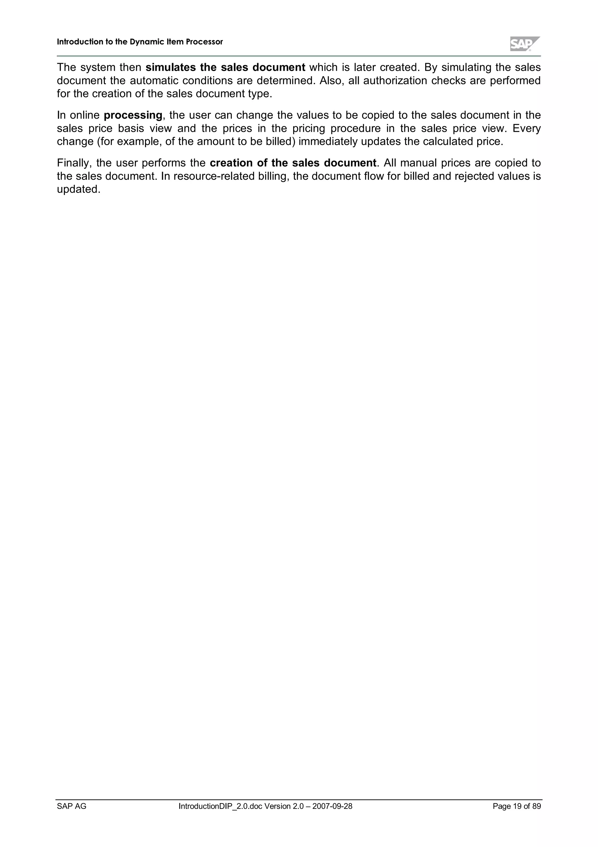 IInnttrroodduuccttiioonn ttoo tthhee DDyynnaammiicc IItteemm PPrroocceessssoorr
SAP AG IntroductionDIP_2.0.doc Version 2.0 – 2007-09-28 Page 19 of 89
The system then simulates the sales document which is later created. Bysimulating the sales
document the automatic conditions are determined. Also,allauthorization checks are performed
for the creation of the sales document type.
In online processing,the user can change the values to be copied to the sales document in the
sales price basis view and the prices in the pricing procedure in the sales price view. Every
change (for example,of the amount to be billed) immediatelyupdates the calculated price.
Finally,the user performs the creation ofthe sales document. Allmanualprices are copied to
the sales document. In resource-related billing,the document flow for billed and rejected values is
updated.
 
