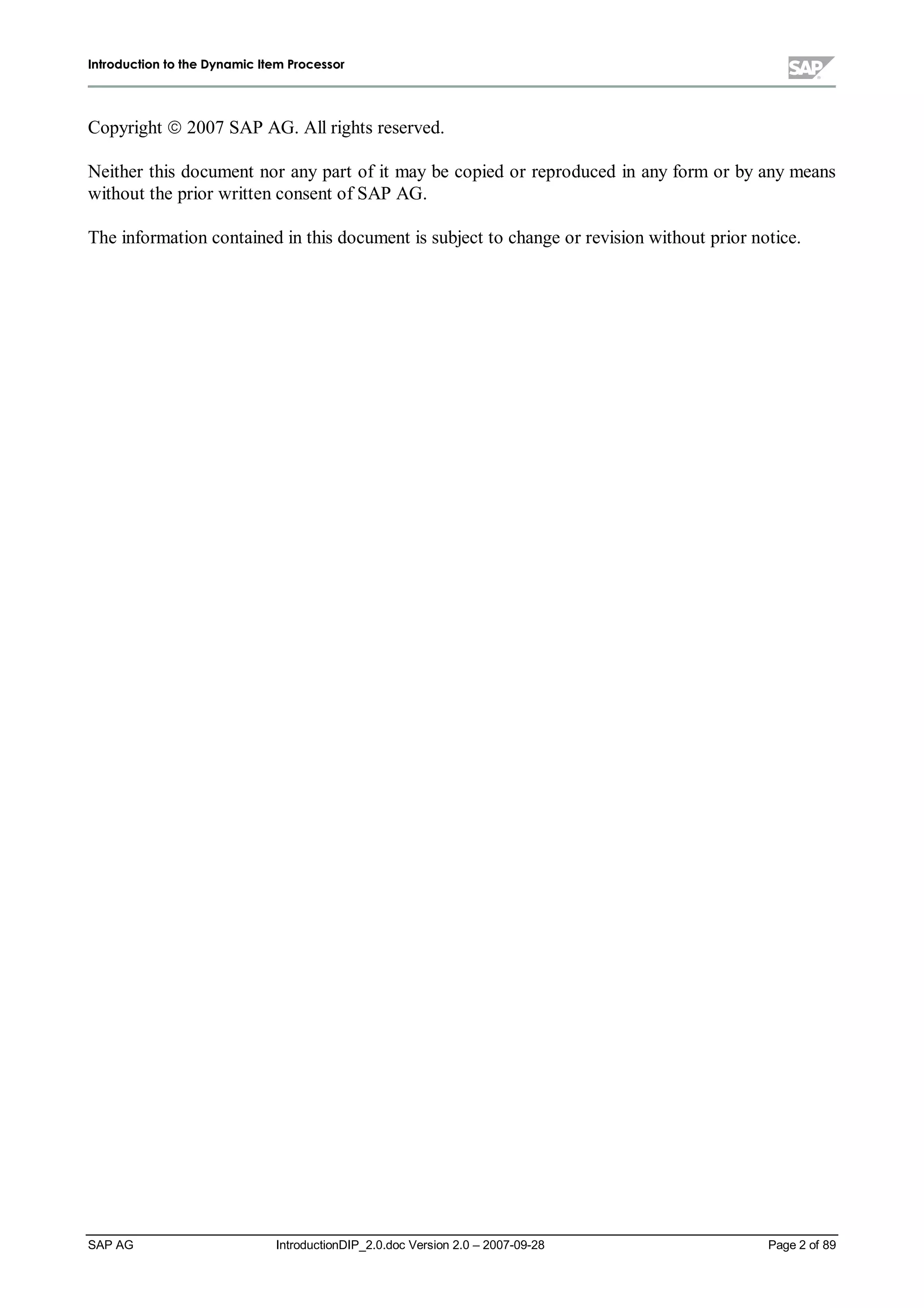 IInnttrroodduuccttiioonn ttoo tthhee DDyynnaammiicc IItteemm PPrroocceessssoorr
SAP AG IntroductionDIP_2.0.doc Version 2.0 – 2007-09-28 Page 2 of 89
Copyright ¤ 2007 SAP AG. All rights reserved.
Neither this document nor any part of it may be copied or reproduced in any form or by any means
without the prior written consent of SAP AG.
The information contained in this document is subject to change or revision without prior notice.
 