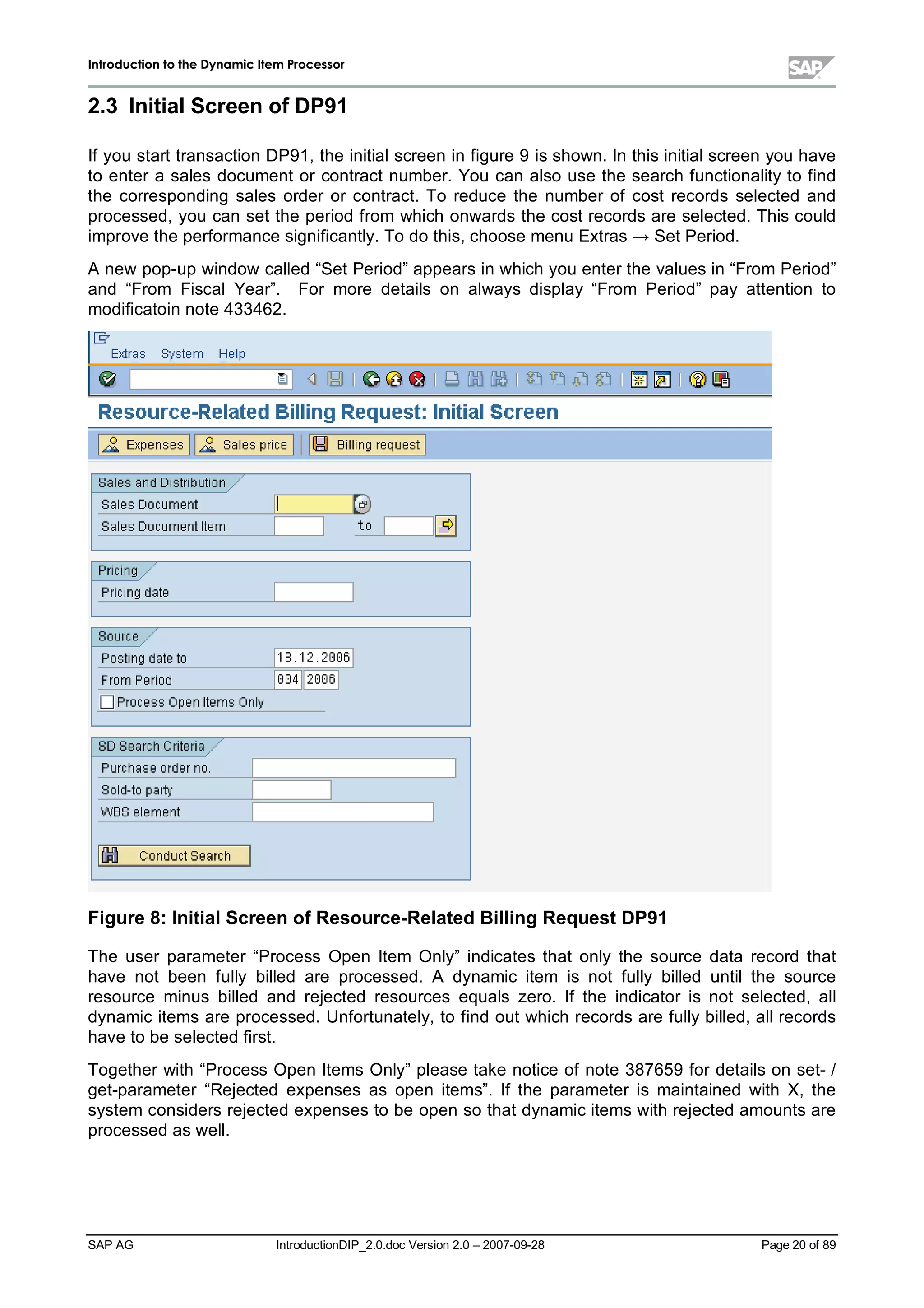 IInnttrroodduuccttiioonn ttoo tthhee DDyynnaammiicc IItteemm PPrroocceessssoorr
SAP AG IntroductionDIP_2.0.doc Version 2.0 – 2007-09-28 Page 20 of 89
2.3 InitialScreen ofDP91
If you start transaction DP91,the initialscreen in figure 9 is shown. In this initialscreen you have
to enter a sales document or contract number. You can also use the search functionalityto find
the corresponding sales order or contract. To reduce the number of cost records selected and
processed,you can set the period from which onwards the cost records are selected. This could
improve the performance significantly. To do this,choose menu Extras ĺ Set Period.
A new pop-upwindow called “Set Period”appears in whichyou enter the values in “From Period”
and “From FiscalYear”. For more details on always display “From Period”pay attention to
modificatoin note 433462.
Figure 8:InitialScreen ofResource-RelatedBillingRequest DP91
The user parameter “Process Open Item Only”indicates that only the source data record that
have not been fully billed are processed. A dynamic item is not fully billed untilthe source
resource minus billed and rejected resources equals zero. If the indicator is not selected,all
dynamic items are processed. Unfortunately,to find out which records are fullybilled,allrecords
have to be selected first.
Together with “Process Open Items Only”please take notice of note 387659 for details on set- /
get-parameter “Rejected expenses as open items”. If the parameter is maintained with X,the
system considers rejected expenses to be open so that dynamic items withrejected amounts are
processed as well.
 