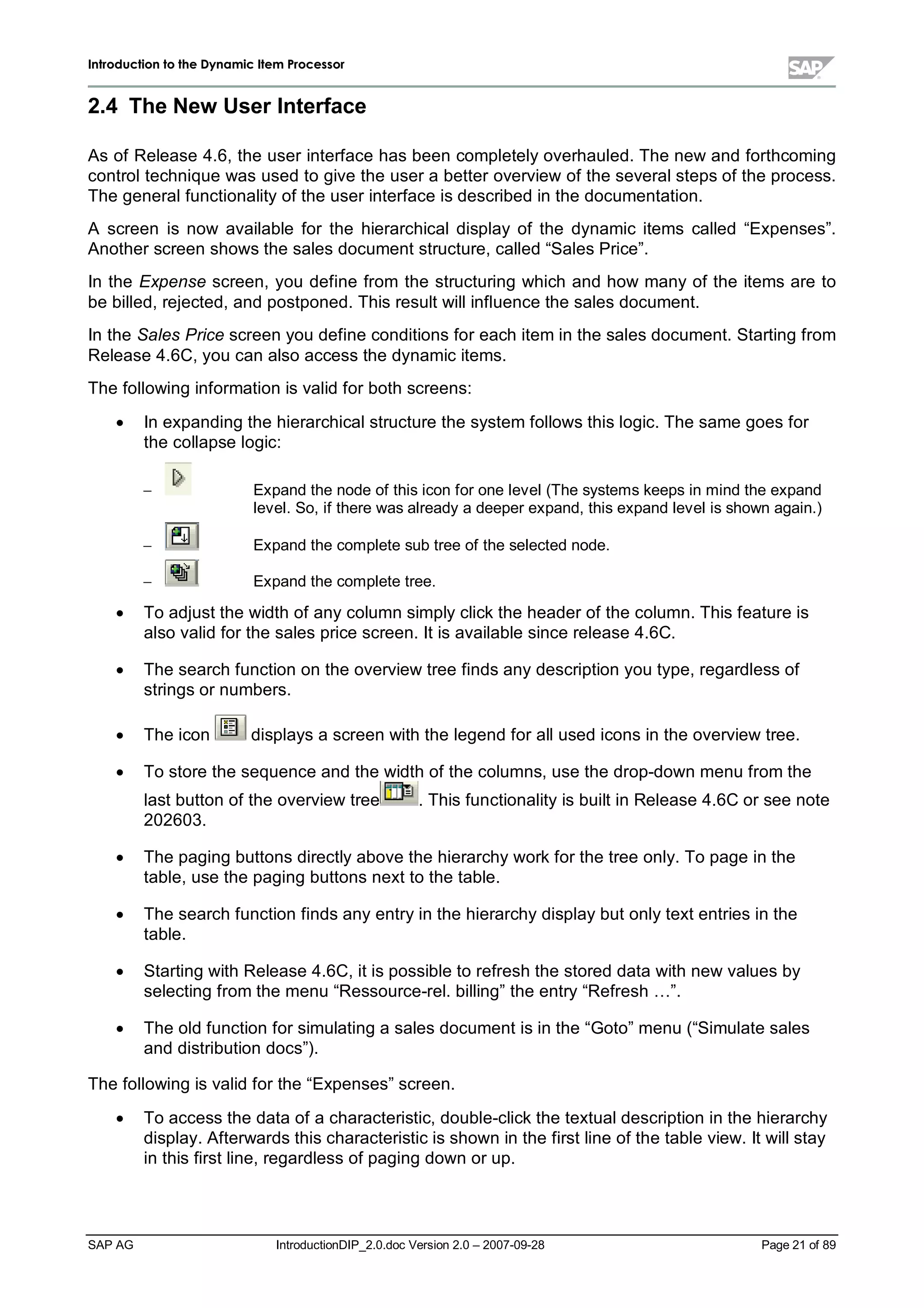 IInnttrroodduuccttiioonn ttoo tthhee DDyynnaammiicc IItteemm PPrroocceessssoorr
SAP AG IntroductionDIP_2.0.doc Version 2.0 – 2007-09-28 Page 21 of 89
2.4 The New UserInterface
As of Release 4.6,the user interface has been completelyoverhauled. The new and forthcoming
controltechnique was used to give the user a better overview of the severalsteps of the process.
The generalfunctionalityof the user interface is described in the documentation.
A screen is now available for the hierarchicaldisplay of the dynamic items called “Expenses”.
Another screen shows the sales document structure,called “Sales Price”.
In the Expense screen,you define from the structuring which and how manyof the items are to
be billed,rejected,and postponed. This result willinfluence the sales document.
In the Sales Price screen you define conditions for eachitem in the sales document. Starting from
Release 4.6C,you can also access the dynamic items.
The following information is valid for bothscreens:
x In expanding the hierarchicalstructure the system follows this logic. The same goes for
the collapse logic:
 Expand the node of this icon for one level(The systems keeps in mind the expand
level. So,if there was alreadya deeper expand,this expand levelis shown again.)
 Expand the complete subtree of the selected node.
 Expand the complete tree.
x To adjust the widthof anycolumn simplyclickthe header of the column. This feature is
also valid for the sales price screen. It is available since release 4.6C.
x The searchfunction on the overview tree finds anydescription you type,regardless of
strings or numbers.
x The icon displays a screen withthe legend for allused icons in the overview tree.
x To store the sequence and the widthof the columns,use the drop-down menu from the
last button of the overview tree . This functionalityis built in Release 4.6C or see note
202603.
x The paging buttons directlyabove the hierarchyworkfor the tree only. To page in the
table,use the paging buttons next to the table.
x The searchfunction finds anyentryin the hierarchydisplaybut onlytext entries in the
table.
x Starting withRelease 4.6C,it is possible to refreshthe stored data withnew values by
selecting from the menu “Ressource-rel. billing”the entry“Refresh… ”.
x The old function for simulating a sales document is in the “Goto”menu (“Simulate sales
and distribution docs”).
The following is valid for the “Expenses”screen.
x To access the data of a characteristic,double-clickthe textualdescription in the hierarchy
display. Afterwards this characteristic is shown in the first line of the table view. It willstay
in this first line,regardless of paging down or up.
 