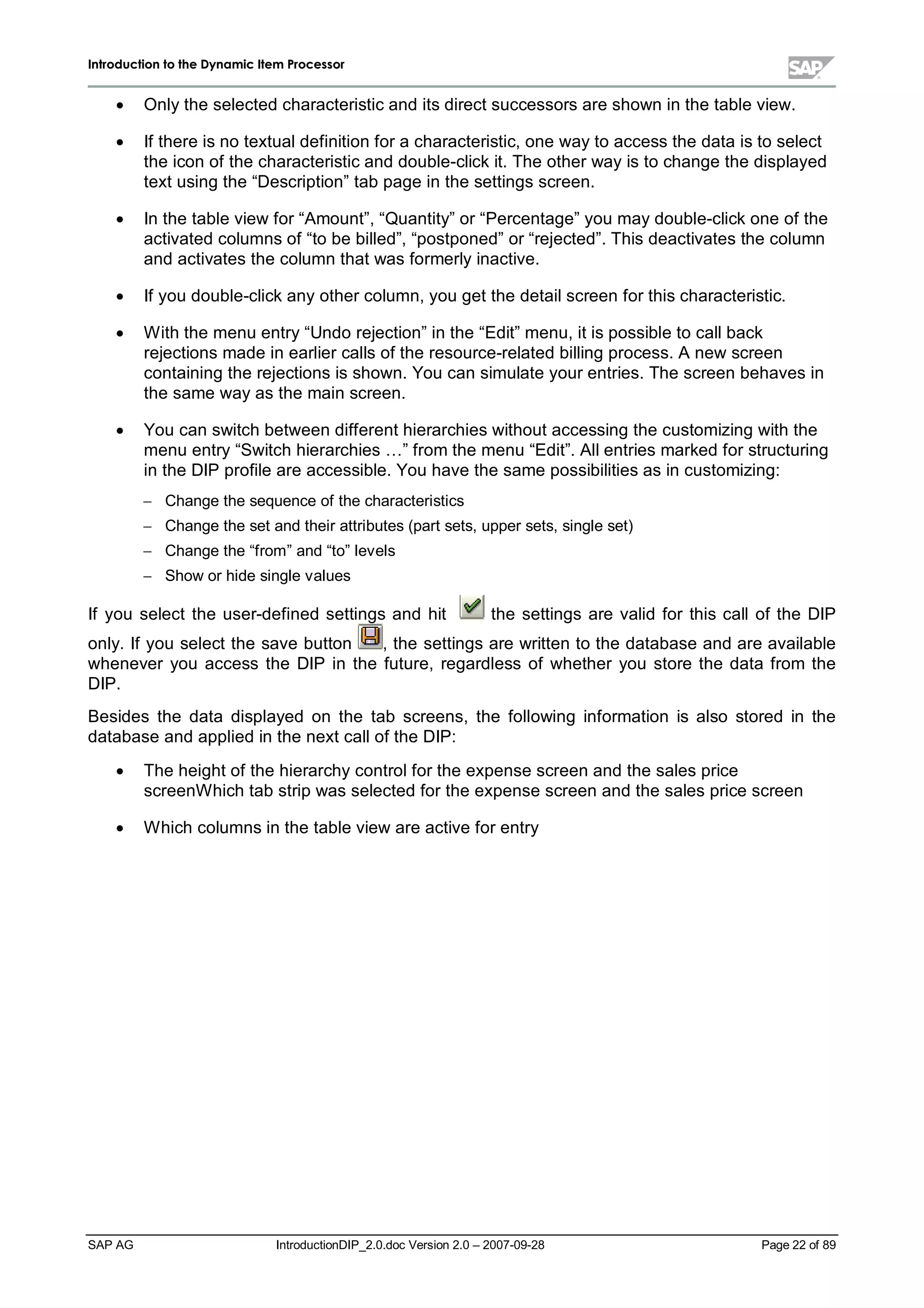 IInnttrroodduuccttiioonn ttoo tthhee DDyynnaammiicc IItteemm PPrroocceessssoorr
SAP AG IntroductionDIP_2.0.doc Version 2.0 – 2007-09-28 Page 22 of 89
x Onlythe selected characteristic and its direct successors are shown in the table view.
x If there is no textualdefinition for a characteristic,one wayto access the data is to select
the icon of the characteristic and double-clickit. The other wayis to change the displayed
text using the “Description”tabpage in the settings screen.
x In the table view for “Amount”,“Quantity”or “Percentage”you maydouble-clickone of the
activated columns of “to be billed”,“postponed”or “rejected”. This deactivates the column
and activates the column that was formerlyinactive.
x If you double-clickanyother column,you get the detailscreen for this characteristic.
x W iththe menu entry“Undo rejection”in the “Edit”menu,it is possible to callback
rejections made in earlier calls of the resource-related billing process. A new screen
containing the rejections is shown. You can simulate your entries. The screen behaves in
the same wayas the main screen.
x You can switchbetween different hierarchies without accessing the customizing withthe
menu entry“Switchhierarchies … ”from the menu “Edit”. Allentries marked for structuring
in the DIP profile are accessible. You have the same possibilities as in customizing:
 Change the sequence of the characteristics
 Change the set and their attributes (part sets,upper sets,single set)
 Change the “from”and “to”levels
 Show or hide single values
If you select the user-defined settings and hit the settings are valid for this callof the DIP
only. If you select the save button ,the settings are written to the database and are available
whenever you access the DIP in the future,regardless of whether you store the data from the
DIP.
Besides the data displayed on the tab screens,the following information is also stored in the
database and applied in the next callof the DIP:
x The height of the hierarchycontrolfor the expense screen and the sales price
screenW hichtabstripwas selected for the expense screen and the sales price screen
x W hichcolumns in the table view are active for entry
 