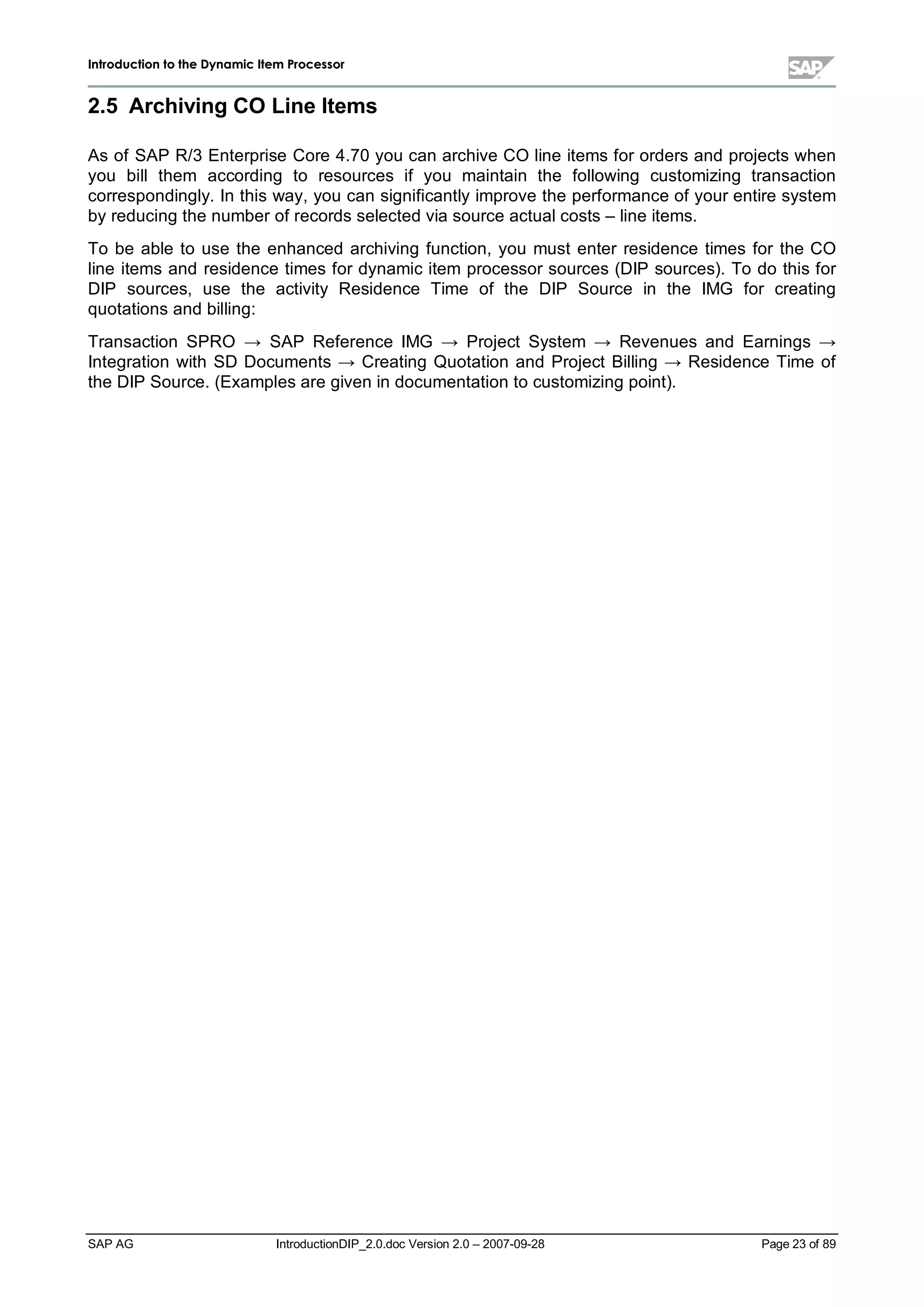IInnttrroodduuccttiioonn ttoo tthhee DDyynnaammiicc IItteemm PPrroocceessssoorr
SAP AG IntroductionDIP_2.0.doc Version 2.0 – 2007-09-28 Page 23 of 89
2.5 ArchivingCO Line Items
As of SAP R/3 Enterprise Core 4.70 you can archive CO line items for orders and projects when
you billthem according to resources if you maintain the following customizing transaction
correspondingly. In this way,you can significantlyimprove the performance of your entire system
byreducing the number of records selected via source actualcosts – line items.
To be able to use the enhanced archiving function,you must enter residence times for the CO
line items and residence times for dynamic item processor sources (DIP sources). To do this for
DIP sources,use the activity Residence Time of the DIP Source in the IMG for creating
quotations and billing:
Transaction SPRO ĺ SAP Reference IMG ĺ Project System ĺ Revenues and Earnings ĺ
Integration with SD Documents ĺ Creating Quotation and Project Billing ĺ Residence Time of
the DIP Source. (Examples are given in documentation to customizing point).
 