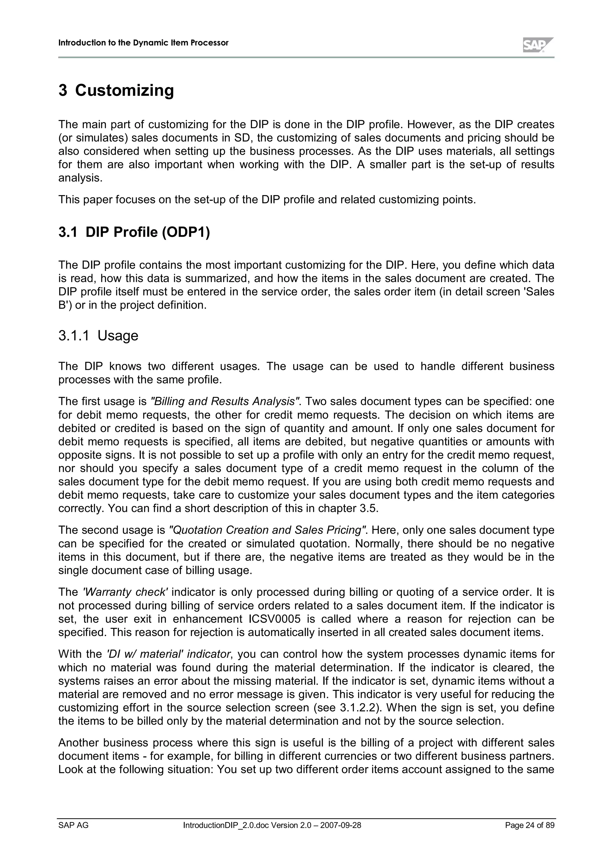 IInnttrroodduuccttiioonn ttoo tthhee DDyynnaammiicc IItteemm PPrroocceessssoorr
SAP AG IntroductionDIP_2.0.doc Version 2.0 – 2007-09-28 Page 24 of 89
3 Customizing
The main part of customizing for the DIP is done in the DIP profile. However,as the DIP creates
(or simulates) sales documents in SD,the customizing of sales documents and pricing should be
also considered when setting up the business processes. As the DIP uses materials,allsettings
for them are also important when working with the DIP. A smaller part is the set-up of results
analysis.
This paper focuses on the set-upof the DIP profile and related customizing points.
3.1 DIP Profile (ODP1)
The DIP profile contains the most important customizing for the DIP. Here,you define whichdata
is read,how this data is summarized,and how the items in the sales document are created. The
DIP profile itself must be entered in the service order,the sales order item (in detailscreen 'Sales
B') or in the project definition.
3.1.1 Usage
The DIP knows two different usages. The usage can be used to handle different business
processes withthe same profile.
The first usage is Billing and Results Analysis. Two sales document types can be specified:one
for debit memo requests,the other for credit memo requests. The decision on which items are
debited or credited is based on the sign of quantityand amount. If onlyone sales document for
debit memo requests is specified,allitems are debited,but negative quantities or amounts with
opposite signs. It is not possible to set upa profile withonlyan entryfor the credit memo request,
nor should you specify a sales document type of a credit memo request in the column of the
sales document type for the debit memo request. If you are using bothcredit memo requests and
debit memo requests,take care to customize your sales document types and the item categories
correctly. You can find a short description of this in chapter 3.5.
The second usage is Quotation Creation and Sales Pricing. Here,onlyone sales document type
can be specified for the created or simulated quotation. Normally,there should be no negative
items in this document,but if there are,the negative items are treated as they would be in the
single document case of billing usage.
The 'W arranty check' indicator is onlyprocessed during billing or quoting of a service order. It is
not processed during billing of service orders related to a sales document item. If the indicator is
set,the user exit in enhancement ICSV0005 is called where a reason for rejection can be
specified. This reason for rejection is automaticallyinserted in allcreated sales document items.
W ith the 'DI w/material' indicator,you can controlhow the system processes dynamic items for
which no materialwas found during the materialdetermination. If the indicator is cleared,the
systems raises an error about the missing material. If the indicator is set,dynamic items without a
materialare removed and no error message is given. This indicator is veryusefulfor reducing the
customizing effort in the source selection screen (see 3.1.2.2). W hen the sign is set,you define
the items to be billed onlybythe materialdetermination and not bythe source selection.
Another business process where this sign is usefulis the billing of a project with different sales
document items - for example,for billing in different currencies or two different business partners.
Lookat the following situation:You set uptwo different order items account assigned to the same
 