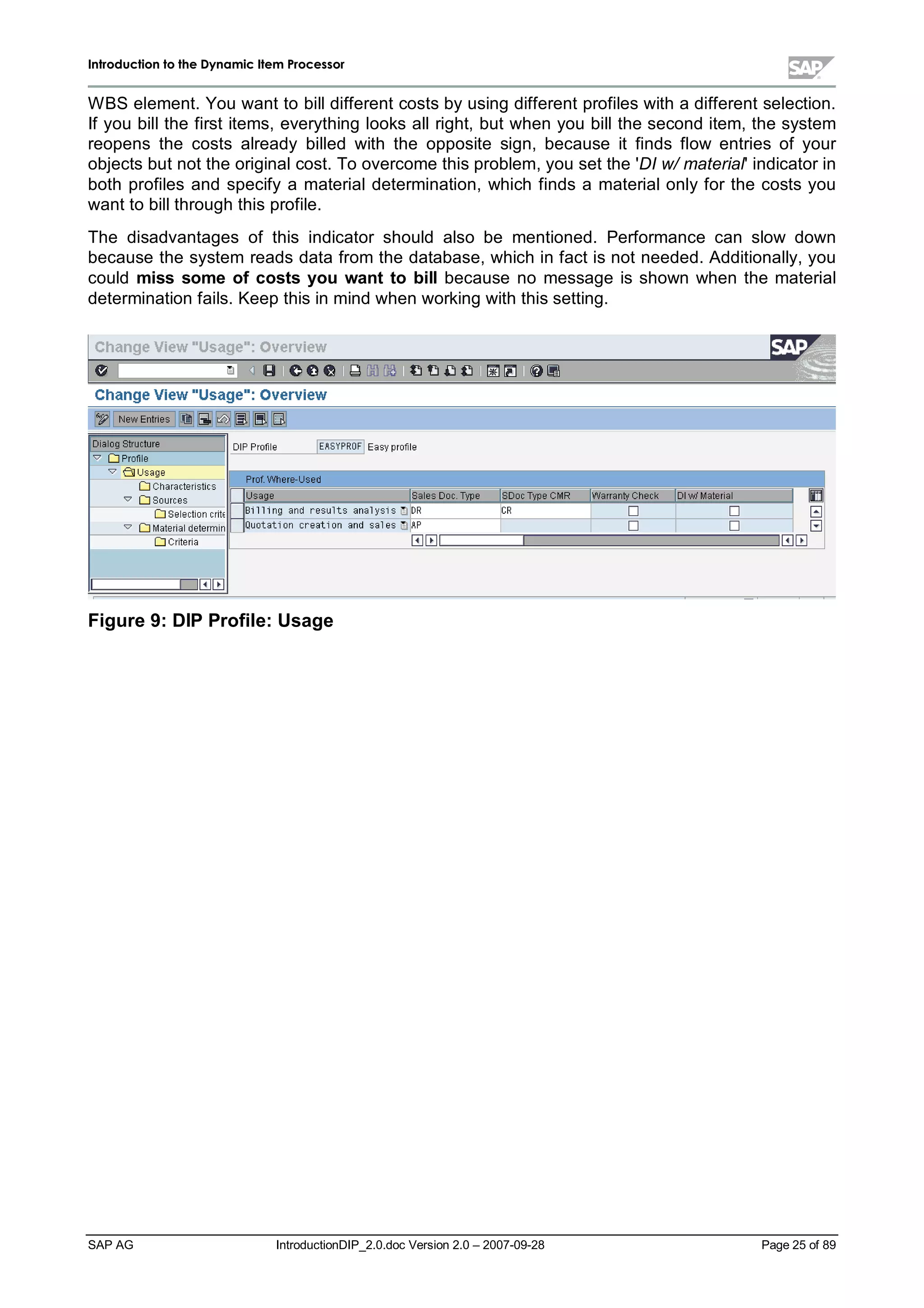 IInnttrroodduuccttiioonn ttoo tthhee DDyynnaammiicc IItteemm PPrroocceessssoorr
SAP AG IntroductionDIP_2.0.doc Version 2.0 – 2007-09-28 Page 25of 89
W BS element. You want to billdifferent costs byusing different profiles witha different selection.
If you billthe first items,everything looks allright,but when you billthe second item,the system
reopens the costs already billed with the opposite sign,because it finds flow entries of your
objects but not the originalcost. To overcome this problem,you set the 'DI w/material'indicator in
both profiles and specifya materialdetermination,which finds a materialonlyfor the costs you
want to billthroughthis profile.
The disadvantages of this indicator should also be mentioned. Performance can slow down
because the system reads data from the database,whichin fact is not needed. Additionally,you
could miss some ofcosts you want to billbecause no message is shown when the material
determination fails. Keepthis in mind when working withthis setting.
Figure 9:DIP Profile:Usage
 
