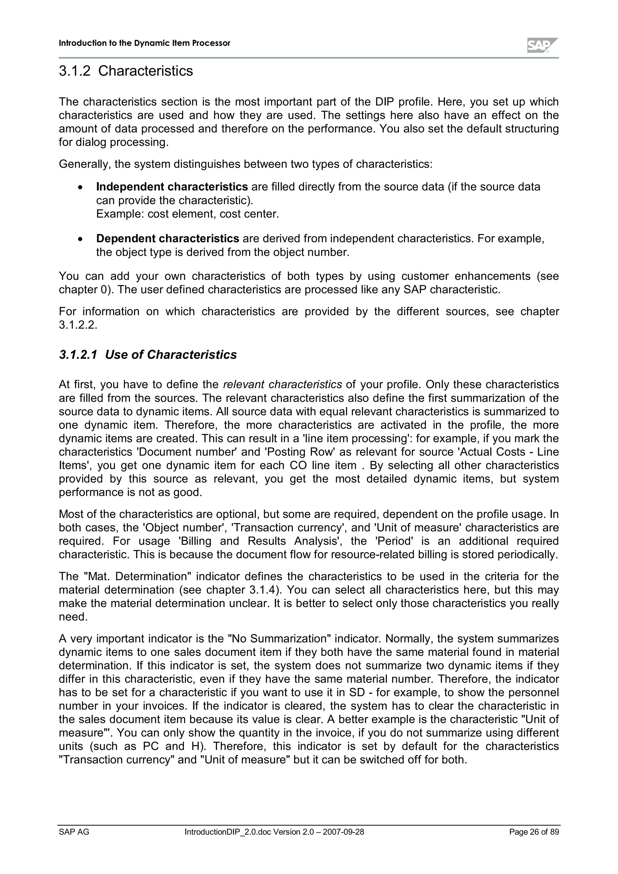 IInnttrroodduuccttiioonn ttoo tthhee DDyynnaammiicc IItteemm PPrroocceessssoorr
SAP AG IntroductionDIP_2.0.doc Version 2.0 – 2007-09-28 Page 26of 89
3.1.2 Characteristics
The characteristics section is the most important part of the DIP profile. Here,you set up which
characteristics are used and how they are used. The settings here also have an effect on the
amount of data processed and therefore on the performance. You also set the default structuring
for dialog processing.
Generally,the system distinguishes between two types of characteristics:
x Independent characteristics are filled directlyfrom the source data (if the source data
can provide the characteristic).
Example:cost element,cost center.
x Dependent characteristics are derived from independent characteristics. For example,
the object type is derived from the object number.
You can add your own characteristics of both types by using customer enhancements (see
chapter 0). The user defined characteristics are processed like anySAP characteristic.
For information on which characteristics are provided by the different sources,see chapter
3.1.2.2.
3.1.2.1 Use of Characteristics
At first,you have to define the relevant characteristics of your profile. Onlythese characteristics
are filled from the sources. The relevant characteristics also define the first summarization of the
source data to dynamic items. Allsource data withequalrelevant characteristics is summarized to
one dynamic item. Therefore,the more characteristics are activated in the profile,the more
dynamic items are created. This can result in a 'line item processing':for example,if you markthe
characteristics 'Document number'and 'Posting Row'as relevant for source 'ActualCosts - Line
Items',you get one dynamic item for each CO line item . By selecting allother characteristics
provided by this source as relevant,you get the most detailed dynamic items,but system
performance is not as good.
Most of the characteristics are optional,but some are required,dependent on the profile usage. In
both cases,the 'Object number','Transaction currency',and 'Unit of measure'characteristics are
required. For usage 'Billing and Results Analysis', the 'Period'is an additional required
characteristic. This is because the document flow for resource-related billing is stored periodically.
The Mat. Determinationindicator defines the characteristics to be used in the criteria for the
materialdetermination (see chapter 3.1.4). You can select allcharacteristics here,but this may
make the materialdetermination unclear. It is better to select onlythose characteristics you really
need.
A veryimportant indicator is the No Summarizationindicator. Normally,the system summarizes
dynamic items to one sales document item if theybothhave the same materialfound in material
determination. If this indicator is set,the system does not summarize two dynamic items if they
differ in this characteristic,even if theyhave the same materialnumber. Therefore,the indicator
has to be set for a characteristic if you want to use it in SD - for example,to show the personnel
number in your invoices. If the indicator is cleared,the system has to clear the characteristic in
the sales document item because its value is clear. A better example is the characteristic Unit of
measure'. You can onlyshow the quantityin the invoice,if you do not summarize using different
units (such as PC and H). Therefore,this indicator is set by default for the characteristics
Transaction currencyand Unit of measurebut it can be switched off for both.
 