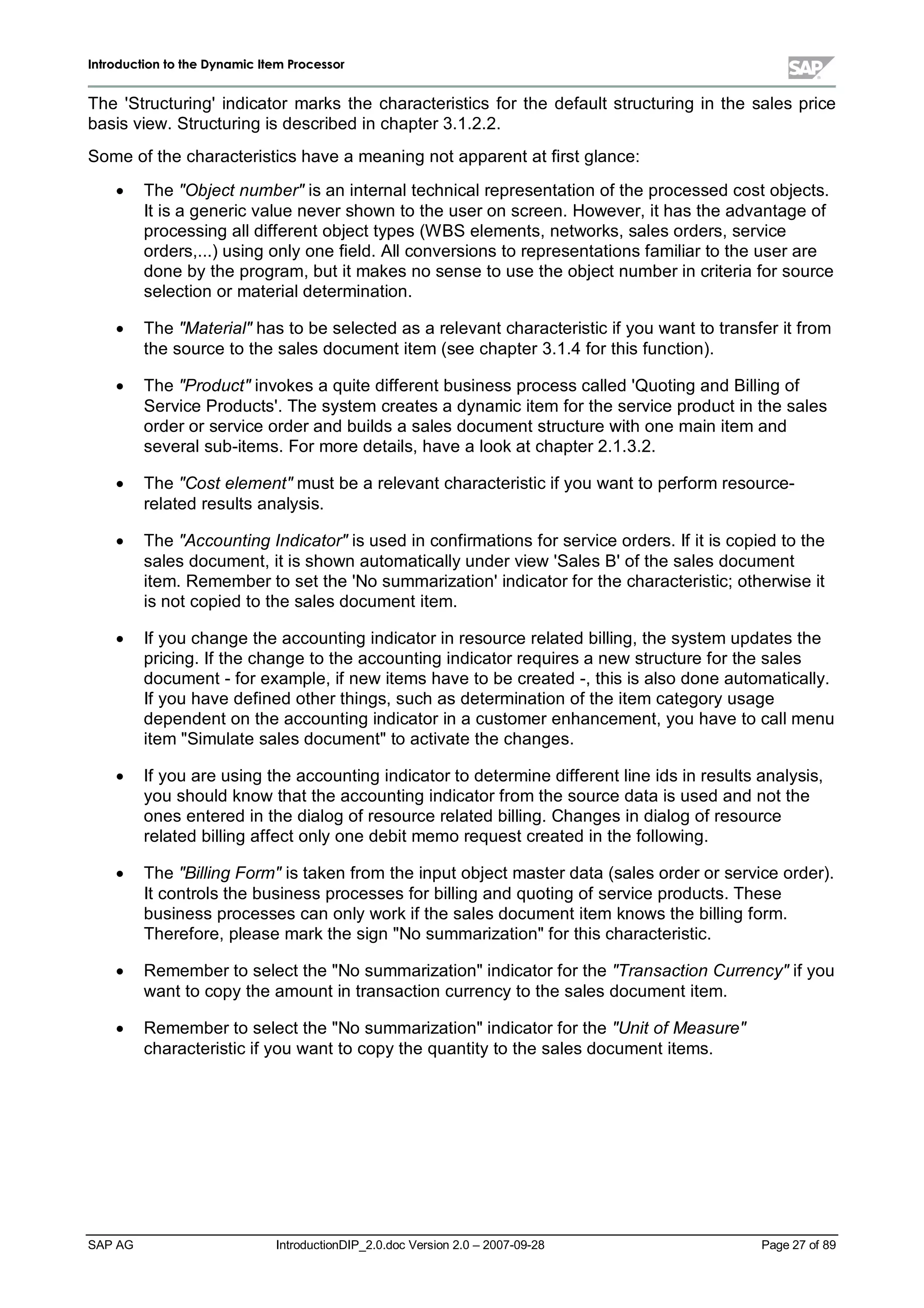 IInnttrroodduuccttiioonn ttoo tthhee DDyynnaammiicc IItteemm PPrroocceessssoorr
SAP AG IntroductionDIP_2.0.doc Version 2.0 – 2007-09-28 Page 27 of 89
The 'Structuring'indicator marks the characteristics for the default structuring in the sales price
basis view. Structuring is described in chapter 3.1.2.2.
Some of the characteristics have a meaning not apparent at first glance:
x The Object numberis an internaltechnicalrepresentation of the processed cost objects.
It is a generic value never shown to the user on screen. However,it has the advantage of
processing alldifferent object types (W BS elements,networks,sales orders,service
orders,...) using onlyone field. Allconversions to representations familiar to the user are
done bythe program,but it makes no sense to use the object number in criteria for source
selection or materialdetermination.
x The Materialhas to be selected as a relevant characteristic if you want to transfer it from
the source to the sales document item (see chapter 3.1.4 for this function).
x The Productinvokes a quite different business process called 'Quoting and Billing of
Service Products'. The system creates a dynamic item for the service product in the sales
order or service order and builds a sales document structure withone main item and
severalsub-items. For more details,have a lookat chapter 2.1.3.2.
x The Cost elementmust be a relevant characteristic if you want to perform resource-
related results analysis.
x The Accounting Indicatoris used in confirmations for service orders. If it is copied to the
sales document,it is shown automaticallyunder view 'Sales B'of the sales document
item. Remember to set the 'No summarization'indicator for the characteristic;otherwise it
is not copied to the sales document item.
x If you change the accounting indicator in resource related billing,the system updates the
pricing. If the change to the accounting indicator requires a new structure for the sales
document - for example,if new items have to be created -,this is also done automatically.
If you have defined other things,suchas determination of the item categoryusage
dependent on the accounting indicator in a customer enhancement,you have to callmenu
item Simulate sales documentto activate the changes.
x If you are using the accounting indicator to determine different line ids in results analysis,
you should know that the accounting indicator from the source data is used and not the
ones entered in the dialog of resource related billing. Changes in dialog of resource
related billing affect onlyone debit memo request created in the following.
x The Billing Formis taken from the input object master data (sales order or service order).
It controls the business processes for billing and quoting of service products. These
business processes can onlyworkif the sales document item knows the billing form.
Therefore,please markthe sign No summarizationfor this characteristic.
x Remember to select the No summarizationindicator for the Transaction Currencyif you
want to copythe amount in transaction currencyto the sales document item.
x Remember to select the No summarizationindicator for the Unit of Measure
characteristic if you want to copythe quantityto the sales document items.
 