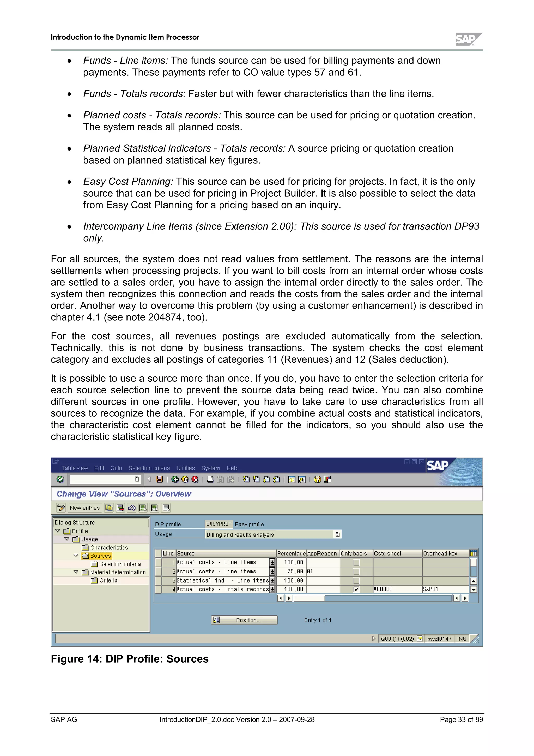 IInnttrroodduuccttiioonn ttoo tthhee DDyynnaammiicc IItteemm PPrroocceessssoorr
SAP AG IntroductionDIP_2.0.doc Version 2.0 – 2007-09-28 Page 33 of 89
x Funds - Line items: The funds source can be used for billing payments and down
payments. These payments refer to CO value types 57 and 61.
x Funds - Totals records: Faster but withfewer characteristics than the line items.
x Planned costs - Totals records: This source can be used for pricing or quotation creation.
The system reads allplanned costs.
x Planned Statistical indicators - Totals records: A source pricing or quotation creation
based on planned statisticalkeyfigures.
x Easy Cost Planning: This source can be used for pricing for projects. In fact,it is the only
source that can be used for pricing in Project Builder. It is also possible to select the data
from EasyCost Planning for a pricing based on an inquiry.
x Intercompany Line Items (since Extension 2.00): This source is used for transaction DP93
only.
For allsources,the system does not read values from settlement. The reasons are the internal
settlements when processing projects. If you want to billcosts from an internalorder whose costs
are settled to a sales order,you have to assign the internalorder directlyto the sales order. The
system then recognizes this connection and reads the costs from the sales order and the internal
order. Another wayto overcome this problem (byusing a customer enhancement) is described in
chapter 4.1 (see note 204874,too).
For the cost sources,allrevenues postings are excluded automatically from the selection.
Technically,this is not done by business transactions. The system checks the cost element
categoryand excludes allpostings of categories 11 (Revenues) and 12 (Sales deduction).
It is possible to use a source more than once. If you do,you have to enter the selection criteria for
each source selection line to prevent the source data being read twice. You can also combine
different sources in one profile. However,you have to take care to use characteristics from all
sources to recognize the data. For example,if you combine actualcosts and statisticalindicators,
the characteristic cost element cannot be filled for the indicators,so you should also use the
characteristic statisticalkeyfigure.
Figure 14:DIP Profile:Sources
 